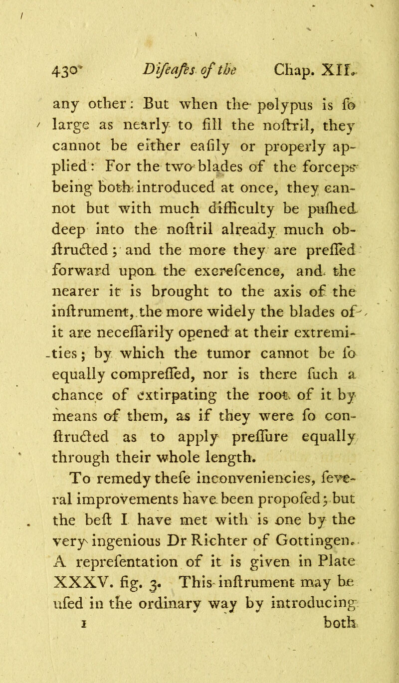 any other: But when the polypus is fo / large as nearly to fill the noilTil, they cannot be either eafily or properly ap- plied: For the two-blades of the forceps^ being both-, introduced at once, they can- not but with much difficulty be puflied deep into the noftril already much ob- flrudled; and the more they are prefled forward upon the exer^fcence, and. the nearer it is brought to the axis of the inftrument,,the more widely the blades of- it are neceflTarily opened at their extremi- -ties; by which the tumor cannot be fo equally comprefled, nor is there fuch a chance of extirpating the root, of it by means of them, as if they were fo con- ftruded as to apply preiTure equally through their whole length. To remedy thefe inconveniencies, fevc- ral improvements have been propofedybut the befl: I have met with is one by the very ingenious Dr Richter of Gottingen*. A reprefentation of it is given in Plate XXXV. fig. This inftrument may be ufed in the ordinary way by introducing I _ both