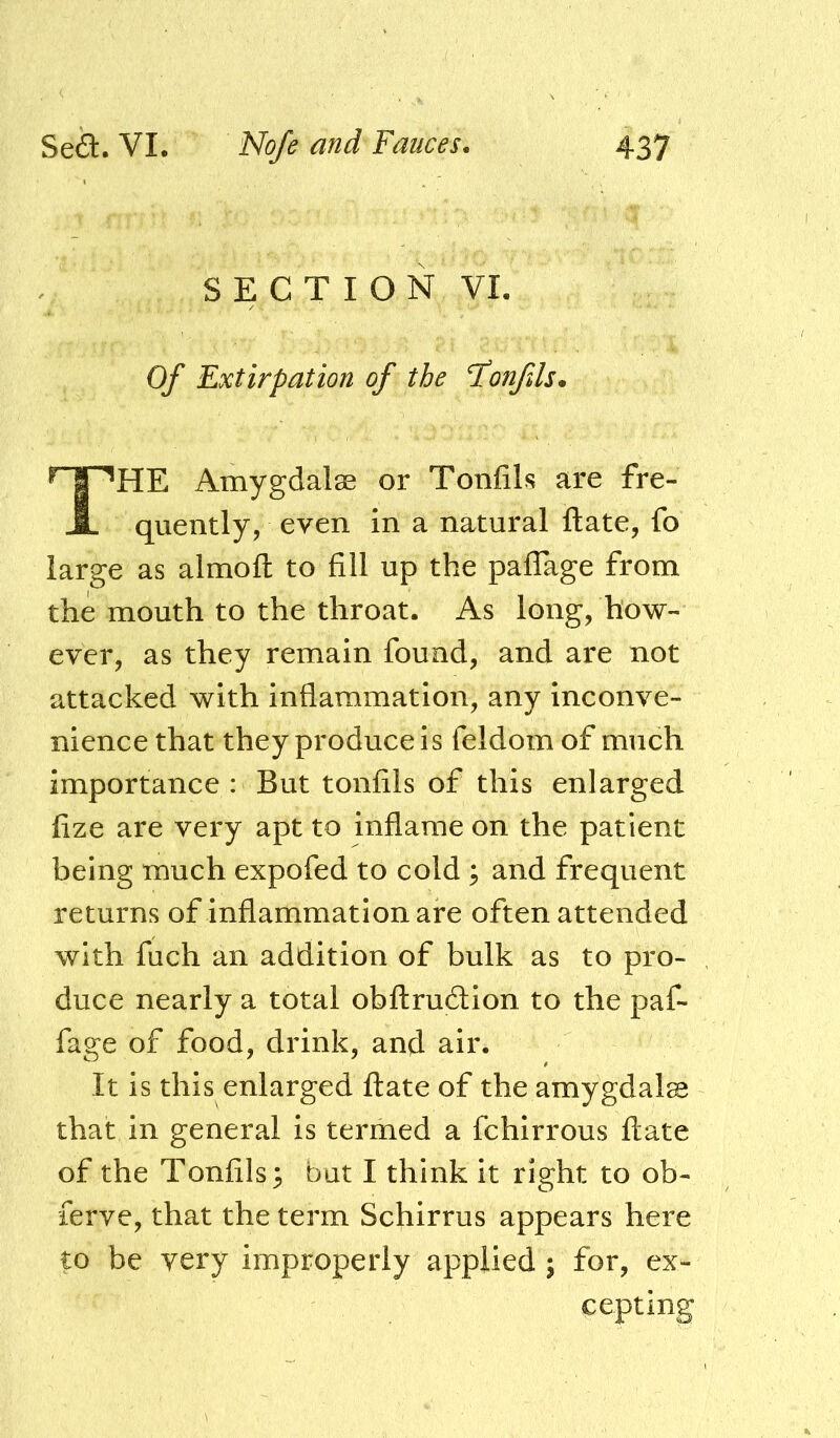 S E C T I O N VI. Of Extirpation of the Itonfds* The Amygdalse or Tonfils are fre- quently, even in a natural ftate, fo large as almofl: to fill up the pafTage from the mouth to the throat. As long, how- ever, as they remain found, and are not attacked with inflammation, any inconve- nience that they produce is feldom of much importance : But tonfils of this enlarged fize are very apt to inflame on the patient being much expofed to cold ; and frequent returns of inflammation are often attended with fuch an addition of bulk as to pro- duce nearly a total obftrudlion to the paf- fage of food, drink, and air. It is this enlarged ftate of the amygdala that in general is termed a fchirrous ftate of the Tonfils 3 but I think it right to ob- ferve, that the term Schirrus appears here to be very improperly applied ; for, ex- cepting