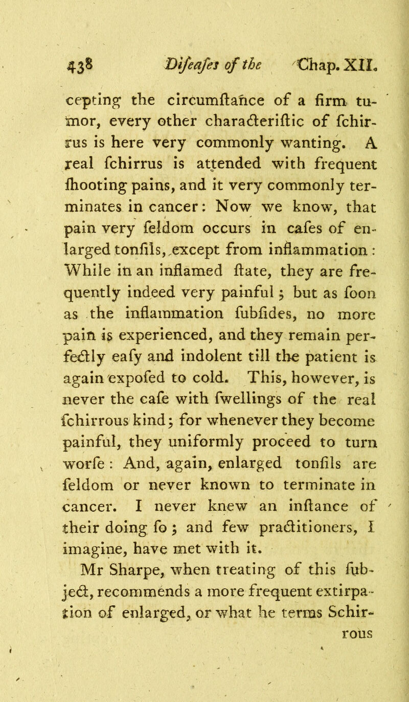 cepting the clrcumftahce of a firm tu- tnor, every other charaderiflic of fchir- rus is here very commonly wanting. A real fchirrus is attended with frequent ftiooting pains, and it very commonly ter- minates in cancer: Now we know, that pain very feldom occurs in cafes of en- larged tonfils,.except from inflammation : While iti an inflamed fl:ate, they are fre- quently indeed very painful ^ but as foon as the inflammation fubfides, no more pain i^ experienced, and they remain per- fectly eafy and Indolent till tho patient Is again expofed to cold. This, however, is never the cafe with fwellings of the real fchirrous kind; for whenever they become painful, they uniformly proceed to turn worfe : And, again, enlarged tonfils are feldom or never known to terminate in cancer. I never knew an inftance of their doing fo; and few practitioners, I imagine, have met with it. Mr Sharpe, when treating of this fxib- jeCt, recommends a more frequent extirpa- tion of enlarged, or what he terms Schir- rous