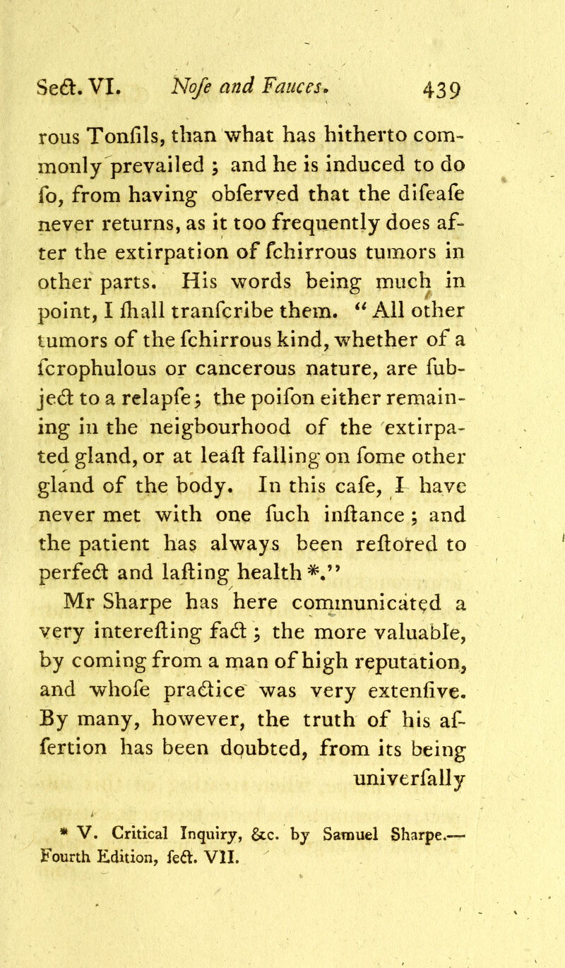 rous Tonfils, than what has hitherto com- monly prevailed ; and he is induced to do fo, from having obferved that the dlfcafe never returns, as it too frequently does af- ter the extirpation of fchirrous tumors in other parts. His words being much in point, I fhall tranferibe them. All other tumors of the fchirrous kind, whether of a fcrophulous or cancerous nature, are fub- je6t to a relapfe; the poifon either remain- ing in the neigbourhood of the extirpa- ted gland, or at lead falling on fome other gland of the body. In this cafe, I have never met with one fuch inftance ; and the patient has always been reftored to perfed: and lading health*.” Mr Sharpe has here communicated a very intereding fad ^ the more valuable, by coming from a man of high reputation, and whofe pradice was very extenfive. By many, however, the truth of his af- fertion has been doubted, from its being univerfally * V. Critical Inquiry, &c. by Samuel Sharpe.— Fourth Edition, fedl. VII.