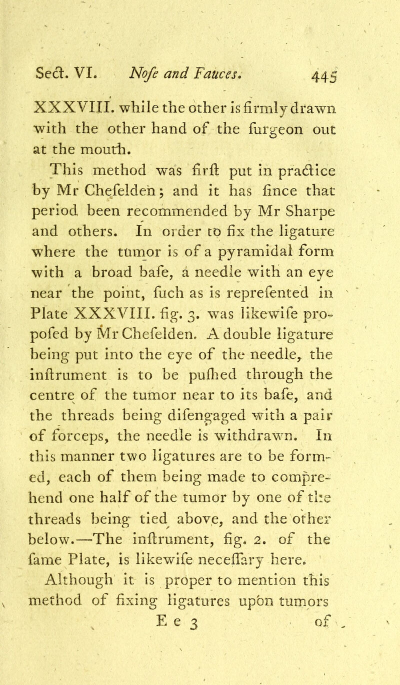 XXXVIII. while the other is firmly drawn with the other hand of the fiirgeon out at the mouth. This method was firfl put in pradice by Mr Chefeldeh; and it has fince that period been recommended by Mr Sharpe and others. In order tt> fix the ligature where the ttimor is of a pyramidal form with a broad bafe, a needle with an eye near the point, fiich as is reprefented in Plate XXXVIII. fig. 3. was likewife pro- pofed by Mr Chefelden. A double ligature being put into the eye of the needle, the inflrument is to be puflied through the centre of the tumor near to its bafe, and the threads being difengaged with a pair of forceps, the needle is withdrawn. In this manner two ligatures are to be form- ed, each of them being made to compre- hend one half of the tumor by one of the threads being tied above, and the other below.—The inftrument, fig. 2. of the fame Plate, is likewife necefiary here. Although it is proper to mention this method of fixing ligatures upon tumors E e 3 of