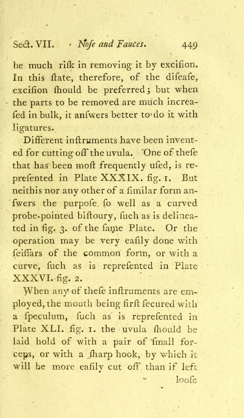 be much rifle in removing it by excifion. In this ftate, therefore, of the difeafe, excifion fliould be preferred 3 but when the parts to be removed are much increa” fed in bulk, it anfwers better to'do it with ligatures. Different inftruments have been invent- ed for cutting off the uvula. 'One of tliefe that has~been mofl: frequently ufed, is re- prefented in Plate XXXIX. fig. i. But neithis nor any other of a fimilar form an- fwers the purpofe fo w^ell as a curved probe-pointed biftoury, fuch as is delinea- ted in fig. 3. of the fatjLie Plate. Or the operation may be very eafily done with feiflars of the common form, or with a curve, fuch as is reprefented in Plate XXXVI.^fig. 2. When any of thefe inftruments are em- ployed, the mouth being firft fecured with a fpeculum, fuch as is reprefented in Plate XLI. fig. I. the uvula ftiould be laid hold of with a pair of Pmail for- ceps, or with a _fharp hook, by which it will be more eafily cut off than if left loofe