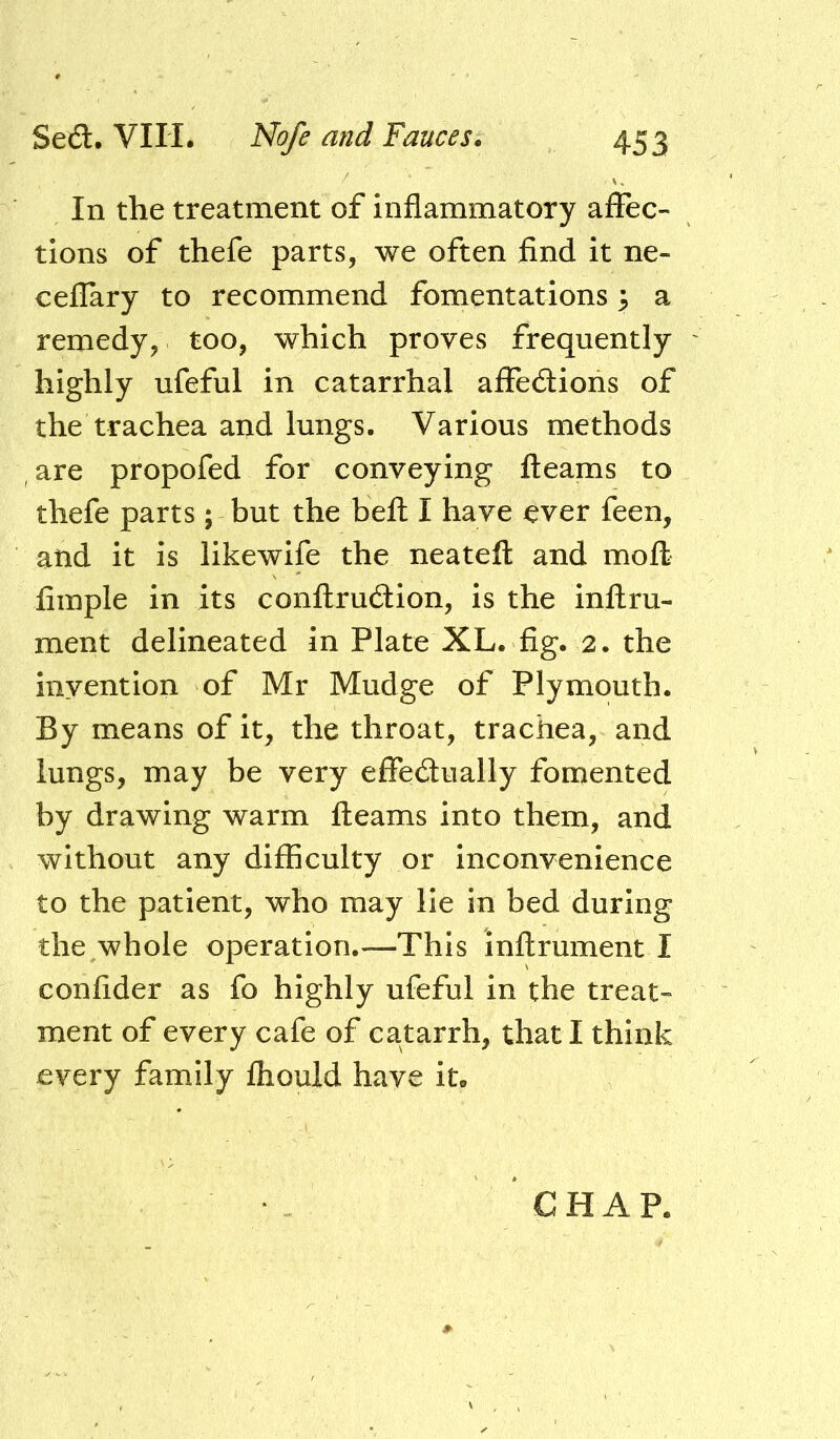 In the treatment of inflammatory affec- tions of thefe parts, we often find it ne- ceffary to recommend fomentations 3 a remedy, too, which proves frequently highly ufeful in catarrhal affedlions of the trachea and lungs. Various methods are propofed for conveying fleams to thefe parts; but the befl I have ever feen, and it is likewife the neatefl and moft fimple in its conflrudion, is the inflru- ment delineated in Plate XL. fig. 2. the invention of Mr Mudge of Plymouth. By means of it, the throat, trachea, and lungs, may be very effedlually fomented by drawing warm fleams into them, and without any difficulty or inconvenience to the patient, who may lie in bed during the whole operation.—This inflrument I confider as fo highly ufeful in the treat- ment of every cafe of catarrh, that I think every family fhould have it. CHAP.