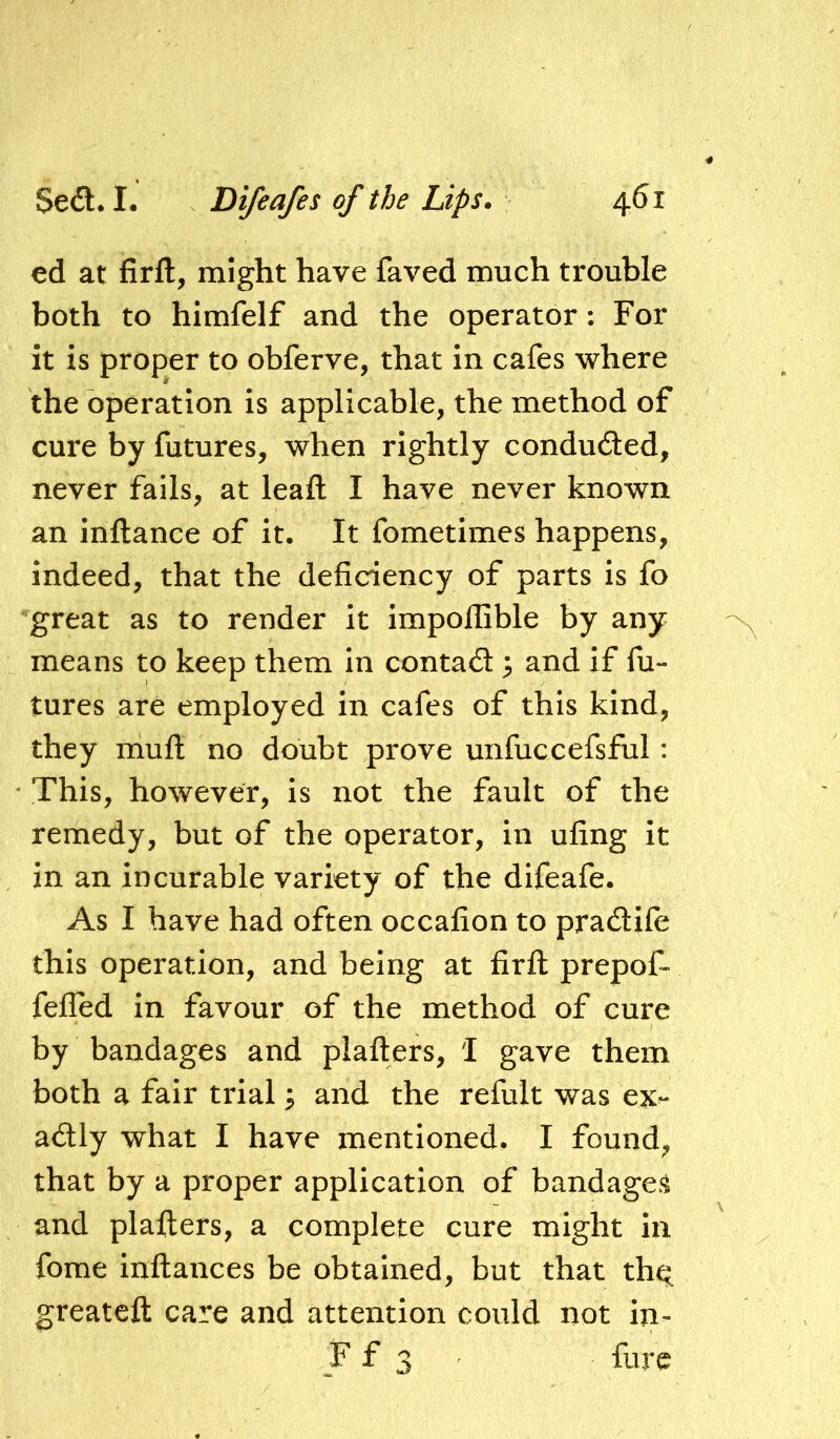 ed at firft, might have faved much trouble both to himfelf and the operator: For it is proper to obferve, that in cafes where the operation is applicable, the method of cure by futures, when rightly conduced, never fails, at leafl: I have never known an inftance of it. It fometimes happens, indeed, that the deficiency of parts is fo great as to render it impoflible by any means to keep them in contad 3 and if fu- tures are employed in cafes of this kind, they mufl: no doubt prove unfuccefsful: This, however, is not the fault of the remedy, but of the operator, in ufing it in an incurable variety of the difeafe. As I have had often occafion to pradife this operation, and being at firfl: prepof- fefled In favour of the method of cure by bandages and plafters, 1 gave them both a fair trial; and the refult was ex^ adly what I have mentioned. I found, that by a proper application of bandage*^ and plafters, a complete cure might in fome Inftances be obtained, but that th^ greatcft care and attention could not in-