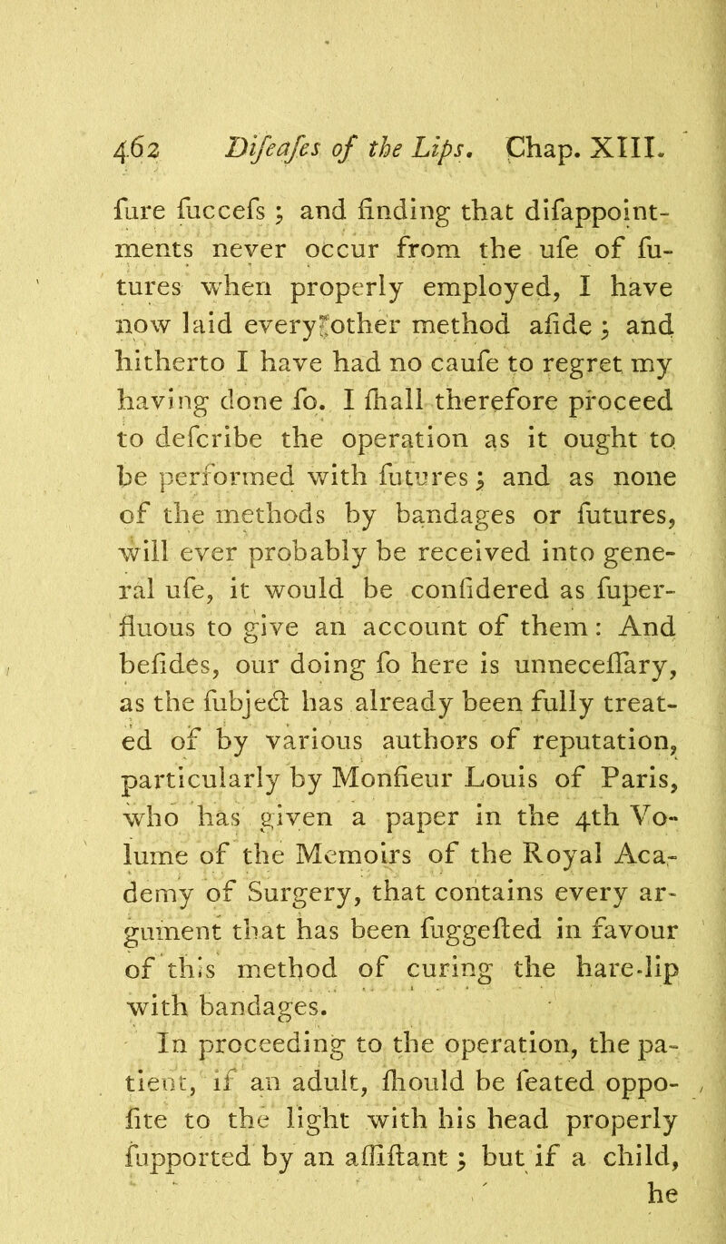 fare fuccefs ; and finding that dlfappoint- ments never occur from the ufe of fu- tures when properly employed, I have now laid every pother method afide 3 and hitherto I have had no caufe to regret my having done fo. I fliall therefore proceed to defcribe the operation as it ought to be performed with futures ^ and as none of the methods by bandages or futures, will ever probably be received into gene- ral ufe, it would be confidered as fuper- fluous to give an account of them: And befides, our doing fo here is unnecelTary, as the fubjedl has already been fully treat- ed of by various authors of reputation, particularly by Monfieur Louis of Paris, who has given a paper in the 4th Vo- lume of the Memoirs of the Royal Aca- demy of Surgery, that contains every ar- gument that has been fuggefted in favour of this method of curing the hare-lip with bandages. In proceeding to the operation, the pa- tient, if an adult, fliould be feated oppo- fite to the light with his head properly fupported by an affiftant ^ but if a child, he