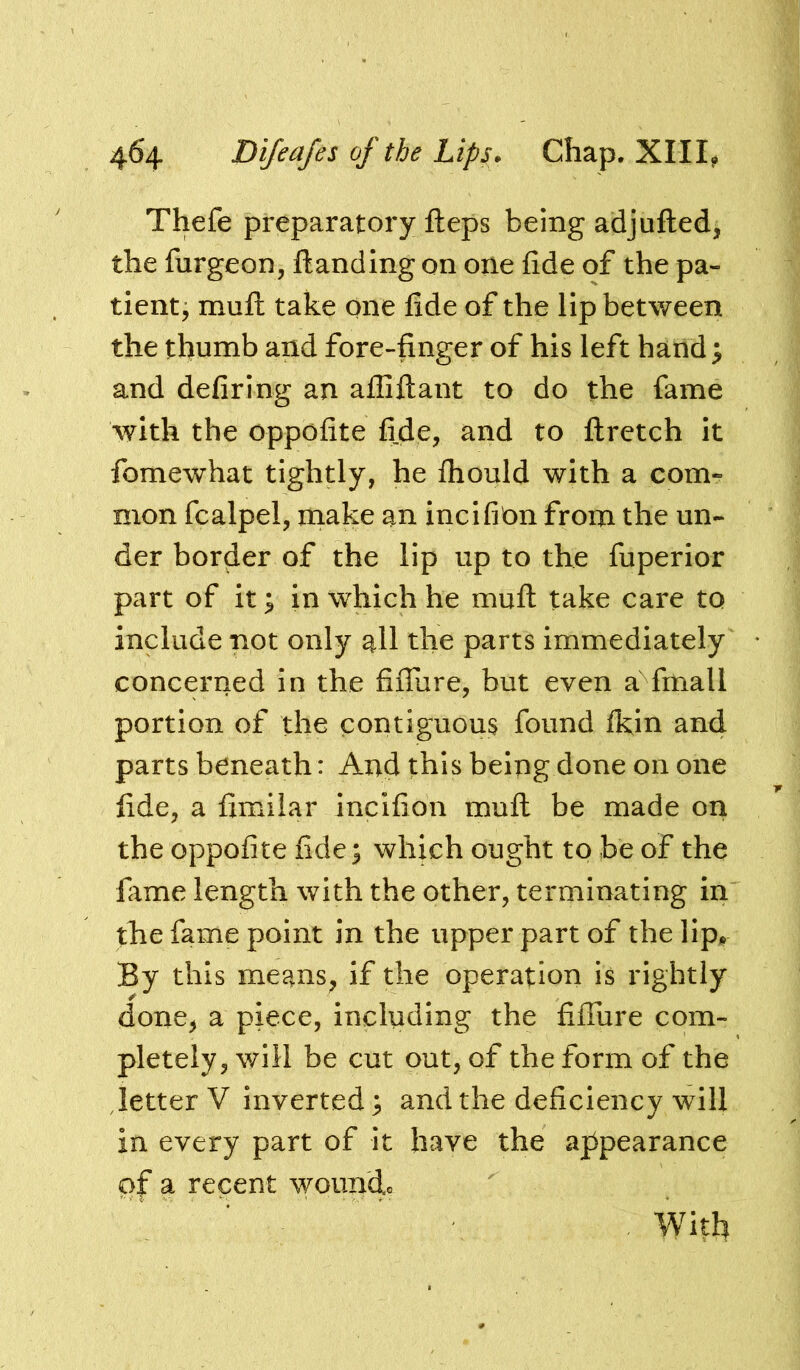 Thefe preparatory Heps being adjufted, the furgeon, {landing on one fide of the pa- tient j mull take one fide of the lip between the thumb and fore-finger of his left hand ^ and defiring an affiftant to do the fame with the oppofite fide, and to ftretch it fomewhat tightly, he ihould with a com- mon fcalpel, make an incifion from the un- der border of the lip up to the fuperior part of it; in which he muft take care to include not only all the parts immediately * concerned in the fiiTure, but even a fmall portion of the contiguous found Ikin and parts beneath: And this being done on one fide, a fimilar incifion mull be made on the oppofite fide; which ought to be of the lame length with the other, terminating in the fame point in the upper part of the lip^. By this means^ if the operation is rightly done, a piece, including the fiiTure com- pletely, will be cut out, of the form of the letter V inverted; and the deficiency will in every part of it have the aj5pearance of a recent woimdo ’ ^ . With