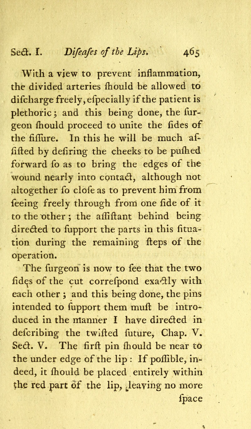 With a view to prevent inflammation, the divided arteries fhould be allowed to difcharge freely, efpecially if the patient is plethoric ^ and this being done, the fur- geon fhould proceed to unite the fides of the fifliire. In this he will be much af- fifled by defiring the cheeks to be pufhed forward fo as to bring the edges of the wound nearly into contadt, although not altogether fo clofeas to prevent him from feeing freely through from one fide of it to the nther ; the affiftant behind being direded to fupport the parts in this fitua- tion during the remaining fteps of the operation. The furgeon is now to fee that the two fid^s of the cut correfpond exa^Sly with each other 5 and this being done, the pins intended to fupport them mufl: be intro- duced in the manner I have direded in defcribing the twifted future, Chap. V. Sed. V. The firfl: pin fhould be near to the under edge of the lip : If poflible, in- deed, it fhould be placed entirely within ^he red part of the lip, Jeaying no more fpace