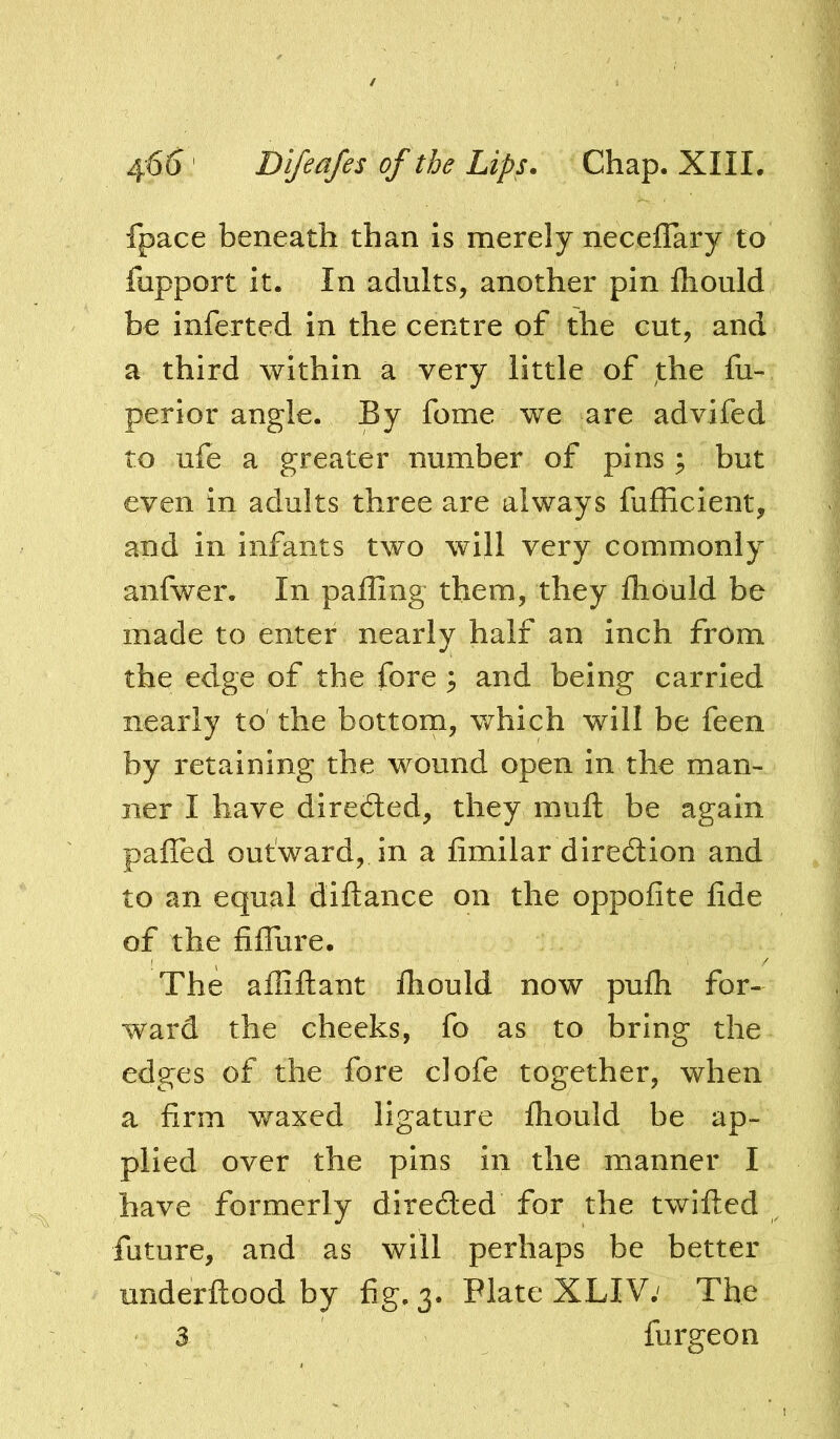 fpace beneath than Is merely necefTary to fupport it. In adults, another pin Ihould be inferted in the centre of the cut, and a third within a very little of the fu- perior angle. By fome we are advifed to ufe a greater number of pins; but even in adults three are always fufficlent, and in infants two will very commonly anfwer. In palling them, they Ihould be made to enter nearly half an inch from the edge of the fore ^ and being carried nearly to the bottom, which will be feen by retaining the wound open in the man- ner I have directed, they raufl: be again pafled outward, in a iimilar diredion and to an equal diftance on the oppofite fide of the fiflure. The ailiftant fhould now pufli for- ward the cheeks, fo as to bring the edges of the fore clofe together, when a firm waxed ligature fliould be ap- plied over the pins in the manner I have formerly direded for the twilled future, and as will perhaps be better underllood by fig, 3. Plate XLIV; The 3 furgeon