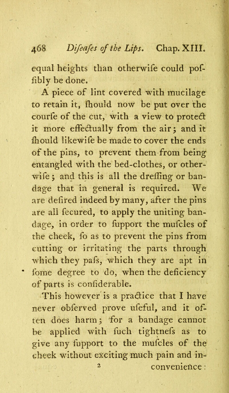 equal heights than otherwife could poC- fibly be done. A piece of lint covered with mucilage to retain it, Ihould now be put over the courfe of the cut, with a view to proteft it more effedually from the air; and it fliould likewife be made to cover the ends of the pins, to prevent them from being entangled with the bed-clothes, or other- wife y and this is all the dreffing or ban- dage that in general is required. We are defired indeed by many, after the pins are all fecured, to apply the uniting ban- dage, in order to fupport the mufcles of the cheek, fo as to prevent the pins from cutting or irritating the parts through which they pafs, v/hich they are apt irt • fqme degree to do, when the deficiency of parts is confiderable. This however is a practice that I have never obferved prove ufeful, and it of- ten does harm; Tor a bandage cannot be applied with fuch tightnefs as to give any fupport to the mufcles of the cheek without exciting much pain and in- ^ convenience: