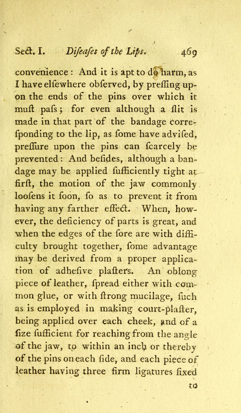 convenience : And it is apt to d^arm, as I have elfewhere obferved, by preffing up- on the ends of the pins over which it mufl: pafs ^ for even although a flit Is made in that part of the bandage corrcr fponding to the lip, as fome have advifed, prefliire upon the pins can fcarcely be prevented: And befides, although a ban- dage may be applied fufficiently tight a|^ firft, the motion of the jaw commonly loofens it foon, fo as to prevent it from having any farther effed. When, how- ever, the deficiency of parts is great, and when the edges of the fore are with diffi- culty brought together, fome advantage ihay be derived from a proper applica- tion of adhefive plafters* An oblong piece of leather,, fpread either with com- mon glue, or with ftrong mucilage, fuch as is employed In making court-plafter, being applied over each cheek, and of a fize fufficient for reaching from the angle of the jaw, to within an inch thereby of the pins on each fide, and each piece of leather having three firm ligatures fixed to