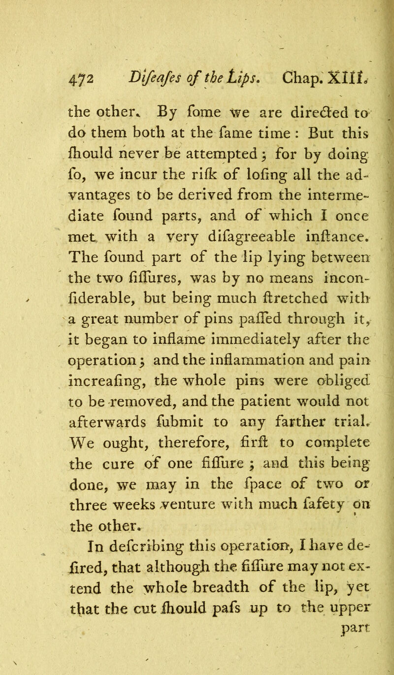 the othei\ By fome we are direded to do them both at the fame time : But this fhould never be attempted^ for by doing fo, we incur the rifk of lofing all the ad- vantages to be derived from the interme- diate found parts, and of which I once met with a very difagreeable inftance. The found part of the lip lying between the two liffures, was by no means incon- fiderable, but being much ftretched with a great number of pins pafTed through it, it began to inflame immediately after the operation; and the inflammation and pain increafing, the whole pins were obliged to be removed, and the patient would not afterwards fubmit to any farther trial. We ought, therefore, firfl: to complete the cure of one fiflure ; and this being done, we may in the fpace of two or three weeks venture with much fafety On the other. In defcribing this operation, I have de- fired, that although the fiffure may not ex- tend the whole breadth of the lip, yet that the cut ihould pafs up to the upper part