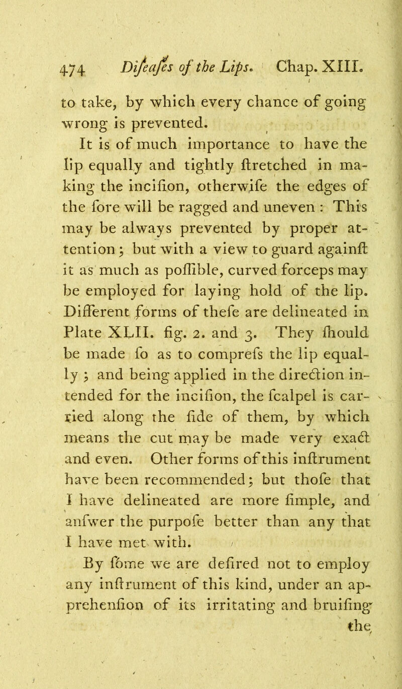 ta take, by which every chance of going wrong IS prevented. It is of much importance to have the lip equally and tightly ftretched In ma- king the incilion, otherwife the edges of the fore will be ragged and uneven : This may be always prevented by proper at- tention ^ but with a view to guard againft it as much as poffible, curved forceps may be employed for laying hold of the lip. Different forms of thefe are delineated in Plate XLII. fig. 2. and 3. They fhould be made fo as to comprefs the lip equal- ly p and being applied in the diredion in- tended for the Incifion, the fcalpel is car- ried along the fide of them, by which means the cut rnay be made very exadl and even. Other forms of this inflrument have been recommended; but thofe that I have delineated are more fimple, and anfwer the purpofe better than any that I have met with. / By f6me we are defired not to employ any inftrument of this kind, under an ap- prehenfion of its irritating and bruifing’^ thq