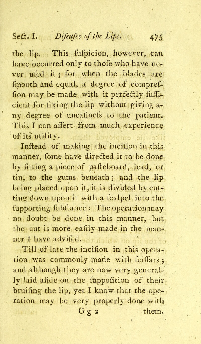 the lip. This fiifpiclon, however, can have occurred only to thofe who have ne- ver ufed it; for when the blades are fmooth and equal, a degree of eompref- fion may be made with it perfeclly fuffi- cient for fixing the lip without giving a- ny degree of uneafinefs to the patient. This I can affert from much experience of its utility. Inftead of making the incifion in thjs manner, fome have diredled it to be done by fitting a piece of pafteboard, lead, or tin, to the gums beneath; and the lip being placed upon it, it is divided by cut- ting down upon it with a fcalpel into the fupporting fubftance : The operation may no doubt be done in this manner, but the cut is more eafily made in the man- ner I have advifed. Till of late the incifion in this opera- tion was commonly made with fciflars ; and although they are now very general- ly laid afide on the fnppofition of their bruifing the lip, yet I know that the ope- ration may be very properly done with G g 2 them.