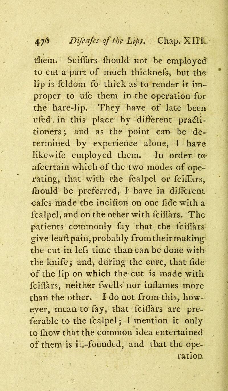 them* Sciflars fliould not be employed' to cut a part of much thlcknefe, but the lip is feldom fo thick as to render it im- proper to ufe them in the operation for the hare-lip. They have of late been ufed, in this place by different pradi- tioners; and as the point can be de- termined by experience alone, I have likewife employed them. In order t©^ afcertain which of the two modes of ope- rating, that with the fcalpel or fclffars, fhould be preferred, I have in different cafes made the incifion on one fide Vi^ith a fcalpel, and on the other with fciffars. The patients commonly fay that the fciffars give leaft pain, probably from their making the cut in lefs time than can be done with the knife; and, diiting the cure, that fide of the lip on which the cut is made with fciflars, neither fwells' nor inflames more ^han the other. I do not from this, how- ever, mean to fay, that fciffars are pre- ferable to the fcalpel; I mention it only to fhow that the common idea entertained of them is iu-founded, and that the ope- ration.