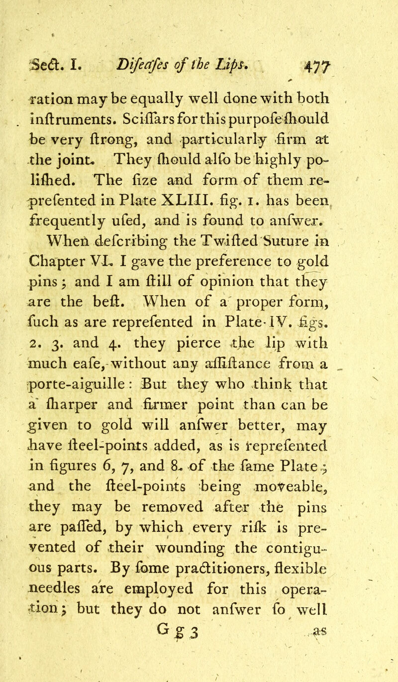 ration maybe equally well done with both inftruments. ScifTars for this purpofefliould be very ftrong, and particularly firm at the joint- They fliGuld alfo be highly pO“ liflied. The fize and form of them re- q)refented in Plate XLIII. fig. i. has been frequently ufed, and is found to anfwer. When defcribing the Twifted Suture in Chapter VT I gave the preference to gold pins 3 and I am Hill of opinion that they are the beft. When of a proper form, fuch as are reprefented in Plate* IV. figs. 2. 3. and 4. they pierce the lip with much eafe, without any alliftance from a porte-aiguille: But they who think that a' fliarper and firmer point than can be given to gold will anfwer better, may have fieel-points added, as is reprefented in figures 6, 7, and 8- of the fame Plate and the fleel-points being moteable, they may be removed after the pins are pafTed, by which every rifk is pre- vented of their wounding the contigu- ous parts. By fbme praditioners, flexible needles are employed for this opera- tion; but they do not anfwer fo well G^3 as