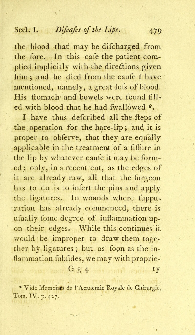 the blood that may be difcbarged from the fore. In this cafe the patient com- plied Implicitly with the diredions given him; and ,he died from the caufe I have mentioned, namely, a great lofs of blood. His ftornach' and bowels were found fill- ed with blood that he had fwallowed I have thus deferibed all the fteps of the. operation for the hare-lip; and h is proper to obferve, that they are eqiially applicable in the treatment of a fifliire in the lip by whatever caufe it may be form- ed ^ only, in a recent cut, as the edges of it are already raw, all that the furgeon has to do is to infert the pins and apply the ligatures. In wounds where fuppu- ration has already commenced, there is ufuaily fome degree of inflammation up-, on their edges. While this continues it would be improper to draw them toge- ther by ligatui'es ^ but as fopn as the in- flammation fubfides, we may with proprie- G g 4 ty * Vide Memoiii^s de rAcademie Rojale de Ghirurgie, Tom. IV. p. 427.