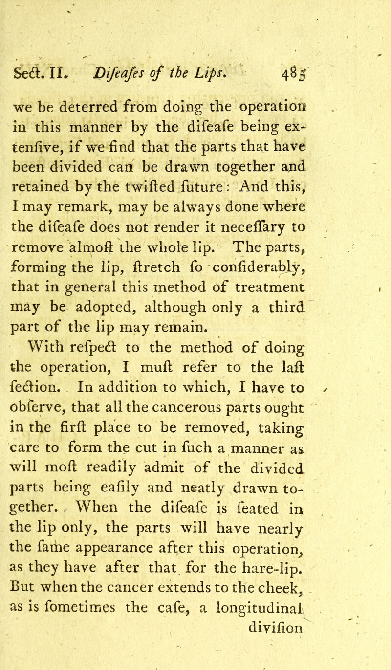 we be deterred from doing the operation in this manner by the difeafe being ex- tenfive, if we find that the parts that have been divided can be drawn together and retained by the twilled future: And this, I may remark, may be always done where the difeafe does not render It neceflary to remove almofl the whole lip. The parts, forming the lip, flretch fo confidera^y, that in general this method of treatment may be adopted, although only a third part of the lip may remain. With refpedt to the method of doing the operation, I muft refer to the laft fecSion. In addition to which, I have to obferve, that all the cancerous parts ought in the firft place to be removed, taking care to form the cut in fuch a manner as will mofl readily admit of the divided parts being eafily and neatly drawn to- gether. When the difeafe is feated in the lip only, the parts will have nearly the fame appearance after this operation^ as they have after that fox the hare-lip. But when the cancer extends to the cheek, as is fometimes the cafe, a longitudinal; divilion