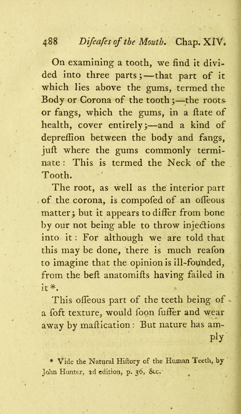 On examining a tooth, we find it divi- ded into three parts ;—that part of it which lies above the gums, termed the Body or Corona of the tooth;—^^the roots or fangs, which the gums, in a flate of health, cover entirely;—and a kind of deprelfion between the body and fangs, juft where the gums commonly termi- nate: This is termed the Neck of the Tooth. The root, as well as the interior part . of the corona, is compofed of an ofleous matter; but it appears to differ from bone by our not being able to throw injedions into it: For although we are told that this may be done, there is much reafon to imagine that the opinion is ill-foifiided, from the beft anatomifts having failed in it^. This offeous part of the teeth being of - a foft texture, would foon fuffer and wear away by maftication: But nature has am- ply * Vide the Natural Hiftorj of the Human Teeth, by John Hunter, id edition, p. 36, Stc. ^