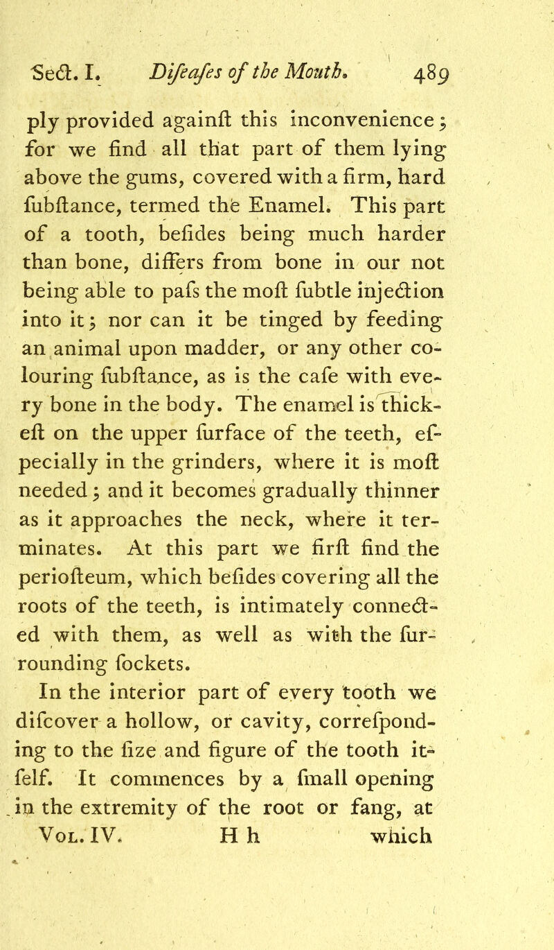 ply provided againft this inconvenience^ for we find all that part of them lying above the gums, covered with a firm, hard fubftance, termed thfe Enamel. This part of a tooth, befides being much harder than bone, differs from bone in our not being able to pafs the mofl: fiibtle injedlion into it p nor can it be tinged by feeding an animal upon madder, or any other co- louring fubftance, as is the cafe with eve- ry bone in the body. The enamel is thick- eft on the upper furface of the teeth, ef- pecially in the grinders, where it is moft needed 3 and it becomes gradually thinner as it approaches the neck, where it ter- minates. At this part we firft find the periofteum, which befides covering all the roots of the teeth, is intimately connedi- ed with them, as well as with the fur- rounding fockets. In the interior part of every tooth we difcover a hollow, or cavity, correfpond- ing to the fize and figure of the tooth it- felf. It commences by a fmall opening in the extremity of the root or fang, at VoL. IV* Hh which