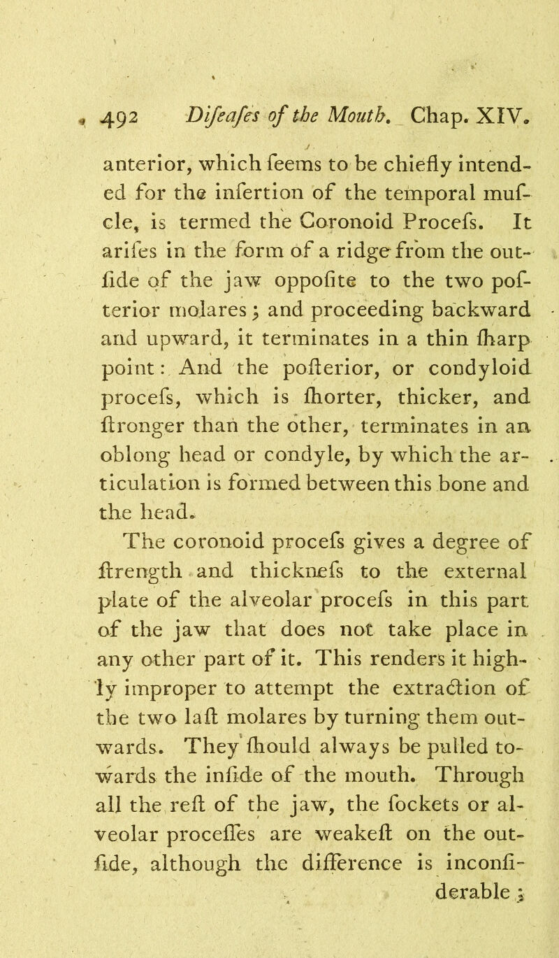 anterior, which feems to be chiefly Intend- ed for the infertlon of the temporal muf- cle, is termed the Goronold Procefs. It arlfes in the form of a ridge from the out- fide of the jaw oppofite to the two pof- terior rnojares ^ and proceeding backward and upward, it terminates in a thin fliarp point: And the pofterior, or condyloid procefs, which is fhorter, thicker, and ftronger than the other, terminates in an oblong head or condyle, by which the ar- ticulation is formed between this bone and the head. The coronoid procefs gives a degree of ftrength and thicknefs to the external plate of the alveolar procefs in this part of the jaw that does not take place in any ather part of it. This renders it high- ly improper to attempt the extradlion of the two lafl: molares by turning them out- wards. They Ihould always be pulled to- wards the inflde of the mouth. Through all the reft of the jaw, the fockets or al- veolar procelTes are weakeft on the out- fide, although the difference is inconfi- derable >