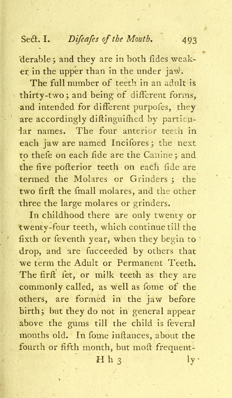 ’derable; and they are in both fides weak- er in the upper than in the under jaw. The full number of teeth in an adult is thirty-two; and being of different forms, and intended for different purpofes, they are accordingly diftinguifhed by particu- lar names. The four anterior teeth in each jaw are named Incifores 3 the next to thefe on each fide are the Canine; and the five pofterior teeth on ea€h fide are termed the Molares or Grinders ^ the two firfl the fmall molares, and the other three the large molares or grinders. In childhood there are only twenty or twenty-four teeth, which continue till the fixth or feventh year, when they begin to ‘ drop, and are fucceeded by others that we term the Adult or Permanent Teeth. The firfl: fet, or milk teetfi as they are commonly called, as well as fome of the others, are formed in the jaw before birth; but they do not in general appear above the gums till the child is feveral months old. In fome inftances, about the fourth or fifth month, but moft frequent- H h 3 ly'