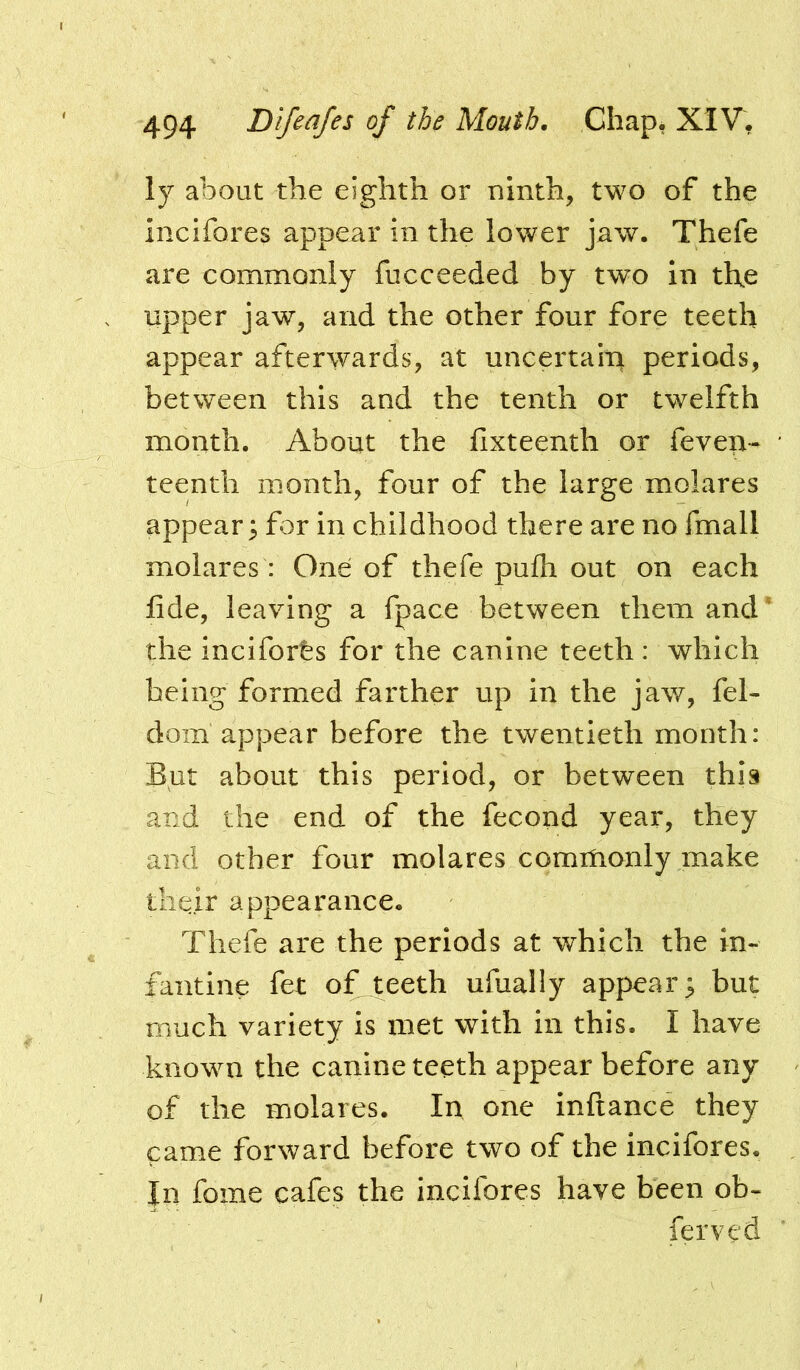 ly about the eighth or ninth, two of the incifores appear in the lower jaw. Thefe are commonly fucceeded by two in the Upper jaw, and the other four fore teeth appear afterwards, at uncertalu periods, between this and the tenth or twelfth month. About the hxteenth or feveu- ' teenth month, four of the large molares appear; for in childhood there are no fmall molares : One of thefe pufh out on each fide, leaving a fpace between them and’ the incifores for the canine teeth: which being formed farther up in the jaw, fel- dom appear before the twentieth month: But about this period, or between this and the end of the fecond year, they and other four molares commonly make their appearance. Thefe are the periods at which the in- fantine fet of teeth ufually appear; but much variety is met with in this. I have known the canine teeth appear before any of the molares. In one inftance they came forward before two of the incifores. Jn fome cafes the incifores have been ob- ferved