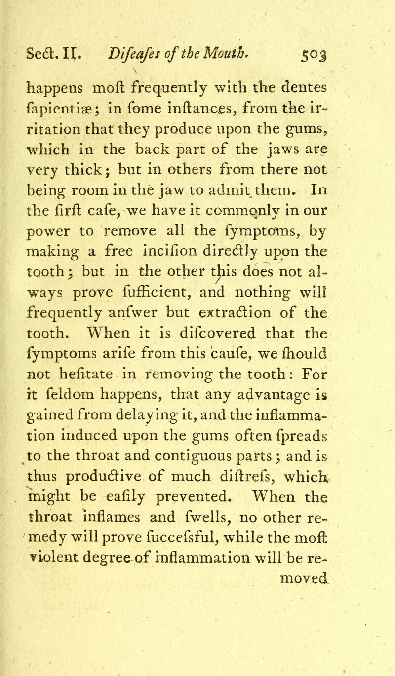 \ happens moft frequently with the dentes fapientlae ; in fome inftanc^Sj from the ir- ritation that they produce upon the gums^ which in the back part of the jaws are very thick; but in others from there not being room in the jaw to admit them. In the firfl; cafe, we have it commonly in our power to remove all the fymptotns, by making a free incifion diredtly upon the tooth ^ but in the other t^is dots not al- ways prove fufficient, and nothing will frequently anfwer but extradion of the tooth. When it is difcovered that the fymptoms arife from this caufe, we fliould not hefitate in removing the tooth: For it feldom happens, that any advantage is gained from delaying it, and the inflamma- tion induced upon the gums often fpreads to the throat and contiguous parts 3 and is thus produdlive of much diftrefs, which might be eafily prevented. When the throat inflames and fwells, no other re- medy will prove fuccefsful, while the moft violent degree of inflammation will be re- moved