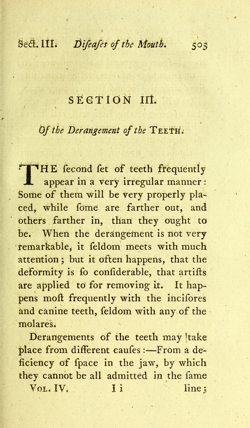 SECTION irl. Of the Derangement of the TEETri; HE fecond fet of teeth ftequently appear in a very irregular manner: Some of them will be very properly pla- ced, while fome are farther out, and others farther in, than they ought to be. When the dersingement is iiot very ' tematkable, it feldom meets with much attention; but it often happens, that the deformity is fo confiderable, that artifts are applied to for removing it. It hap- pens moft frequently with the incifores and canine teeth, feldom with any of the molares. Derangements of the teeth may Jtake place from different caufes:—From a de- ficiency of fpace in the jaw, by which they cannot be all admitted in the fame VoL. IV. li linej