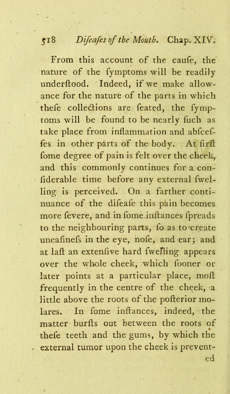 From this account of the caufe, the nature of the fymptoms will be readily underftood. Indeed, if we make allow- ance for the naturfe of the parts in which thefe colledlions are feated, the fymp- toms will be found to be nearly fuch as take place from inflammation and abfcefl fes in other parts of the body. At firfl: fome degree of pain Is felt over the cheek, and this commonly continues for a con- fiderable time before any external fwel- ling is perceived. On a farther conti- nuance of the difeafe this pain becomes more fevere, and in fome inftances fpreads to the neighbouring parts, fo as to'create uneaflnefs in the eye, hofe, and ear^ and at lafl: an extenfive hard fwelling appears over the whole cheek, which fooner or later points at a particular place, moft frequently in the centre of the cheek, a little above the roots of the pofterior mo- lares. In fome inftances, indeed, the matter burfts out between the roots of thefe teeth and the gums, by which the external tumor upon the cheek is prevent- ed