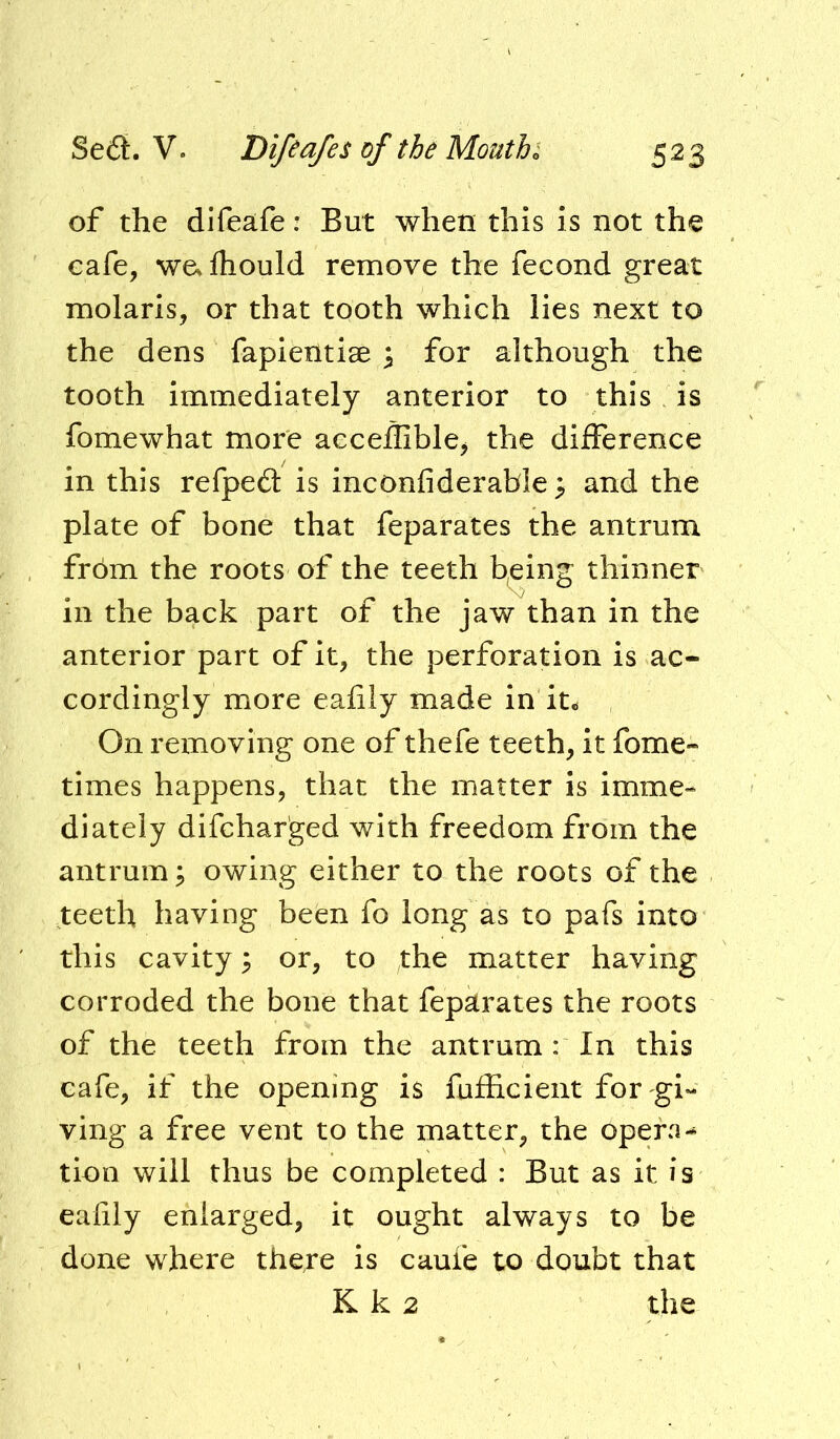 of the difeafe: But when this is not the cafe, we. fhould remove the fecond great molaris, or that tooth which lies next to the dens fapientise ^ for although the tooth immediately anterior to this is fomewhat more aeceffiblCj the difference in this refpe£t is inconfiderable ^ and the plate of bone that feparates the antrum frbm the roots of the teeth b^eing thinner in the back part of the jaw than in the anterior part of it, the perforation is ac- cordingly more eafily made in it. On removing one of thefe teeth, it fome- times happens, that the matter is imme- diately difchar'ged with freedom from the antrum; owing either to the roots of the teeth having been fo long as to pafs into this cavity 3 or, to the matter having corroded the bone that feparates the roots of the teeth from the antrum : In this cafe, if the opening is fufEcieiit for gi- ving a free vent to the matter, the opera- tion will thus be completed : But as it is eafily enlarged, it ought always to be done where there is caufe to doubt that