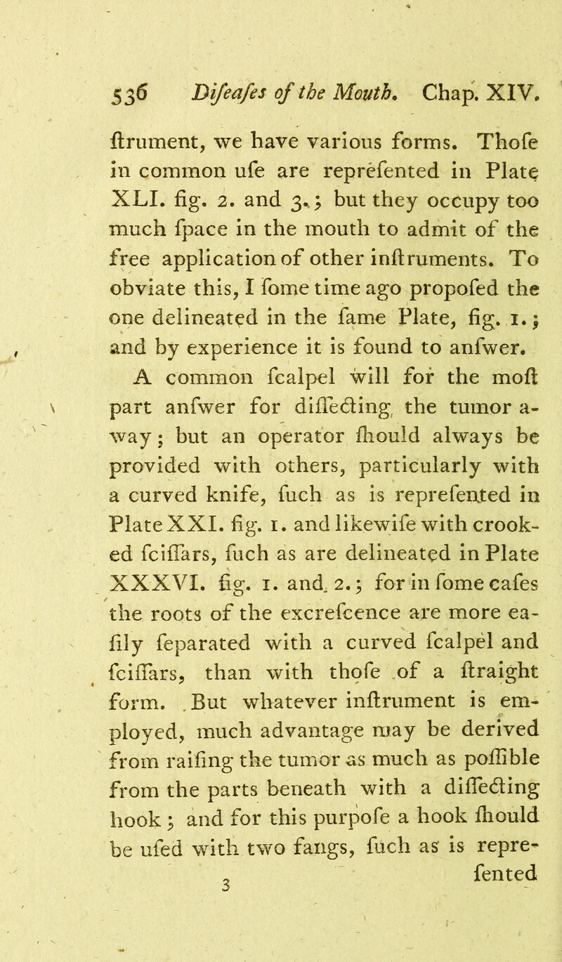 ftrument, we have various forms. Thofe in common ufe are reprefented in Plate XLI. fig. 2. and 3^; but they occupy too much fpace in the mouth to admit of the free application of other inftruments. To obviate this, I fome time ago propofed the one delineated in the fame Plate, fig. i.; and by experience it is found to anfwer. A common fcalpel will for the mofl: part anfwer for diffeding the tumor a- way; but an operator fliould always be provided with others, particularly with a curved knife, fuch as is reprefented in PlateXXI. fig. I. and likewife with crook- ed feiflars, fuch as are delineated in Plate XXXVI. fig. I. and. 2.; for in fome cafes the roots of the excrefcence are more ea- fily feparated with a curved fcalpel and feiflars, than with thofe of a ftraight form, .But whatever inftrument is em- ployed, much advantage may be derived from raifing the tumor as much as pollible from the parts beneath with a difleding hook and for this purpofe a hook fliould be ufed with two fangs, fuch as is repre- , fented