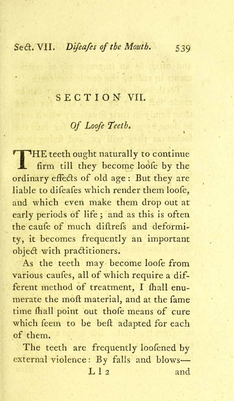 SECTION VII. Of Loofe Teeth. The teeth ought naturally to continue firm till they becoi^ loofe by the ordinary efFe61s of old age : But they are liable to difeafes which render them loofe, and which even make them drop out at early periods of life; and as this is often the caufe of much diftrefs and deformi^. ty, it becomes frequently an important objedi: with practitioners. As the teeth may become loofe from various caufes, all of which require a dif- ferent method of treatment, I fhall enu- merate the mofl material, and at the fame time lhall point out thofe means of cure which feem to be befl adapted for each of them. The teeth are frequently loofened by external violence: By falls and blows— L 1 2 and