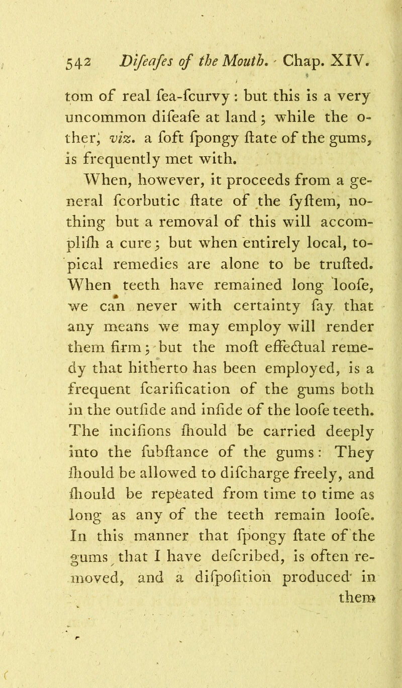 tom of real fea-fcurvy: but this is a very uncommon difeafe at land; while the o- ther^ viz. a foft fpongy ftate of the gums, is frequently met with. When, however, it proceeds from a ge- neral fcorbutic ftate of the fyftem, no- thing but a removal of this will accom- plifti a cure; but when entirely local, to- pical remedies are alone to be trufted. When teeth have remained long loofe, we can never with certainty fay that any means we may employ will render them firm; but the moft effedlual reme- dy that hitherto has been employed, is a frequent fcarification of the gums both in the outfide and infide of the loofe teeth. The incifions fhould be carried deeply into the fubftance of the gums: They fliould be allowed to difcharge freely, and fliould be repeated from time to time as long as any of the teeth remain loofe. In this manner that fpongy ftate of the gums that I have defcribed, is often re- moved, and a difpofition produced' in them