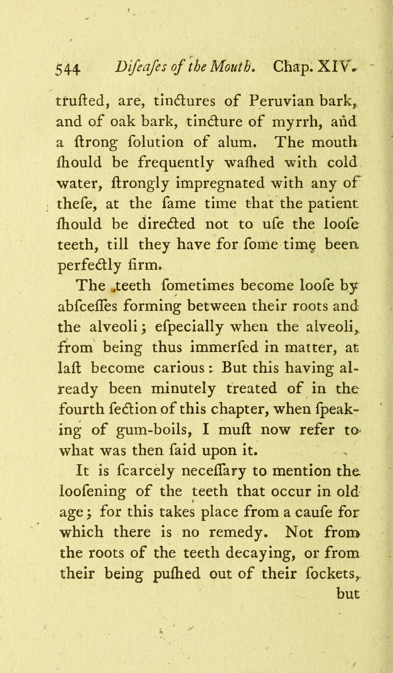 ttufted, are, tlndlures of Peruvian bark,, and of oak bark, tlndure of myrrh, and a ftrong folution of alum. The mouth fhould be frequently walhed with cold water, llrongly impregnated with any of thefe, at the fame time that the patient fliould be direded not to ufe the loofe teeth, till they have for fonle time been perfedly firm. The .teeth fometimes become loofe by abfcefles forming between their roots and the alveoli 3 efpecially when the alveoli,, from being thus immerfed in matter, at laft become carious; But this having al- ready been minutely treated of in the fourth fedlonof this chapter, when {peak- ing of gum-boils, I mull now refer to what was then fald upon it. It is fcarcely neceflary to mention the loofening of the teeth that occur in old age y for this takes place from a caufe for which there is no remedy. Not from the roots of the teeth decaying, or from their being pufhed out of their fockets^ but