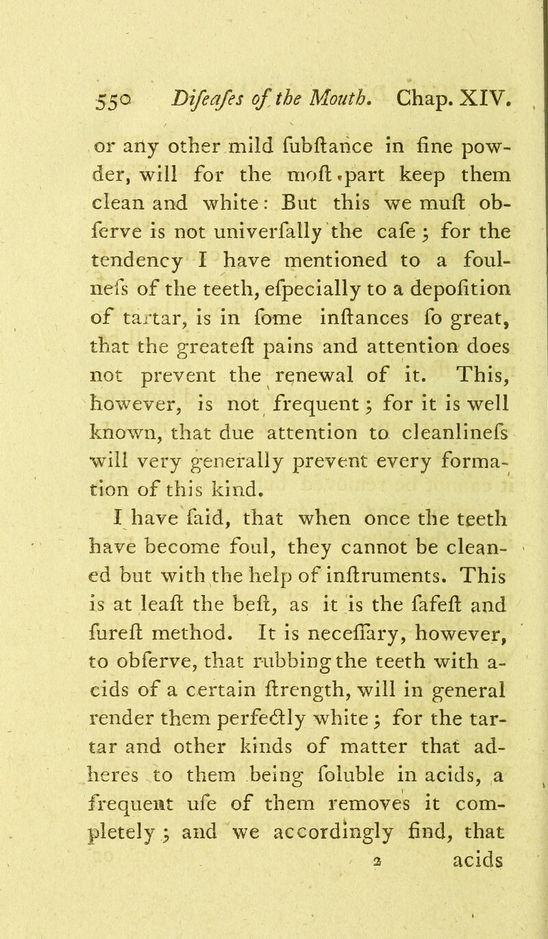 or ally other mild fubftarice in fine pow- der, will for the moft^part keep them clean and white: But this we muft ob- ferve is not univerfally the cafe ^ for the tendency I have mentioned to a foul- nefs of the teeth, efpecially to a depofition of tartar, is in fome inftances fo great, that the greateft pains and attention does not prevent the renewal of it. This, however, is not frequent^ for it is well known, that due attention to cleanlinefs will very generally prevent every forma- tion of this kind. I have faid, that when once the teeth have become foul, they cannot be clean- ed but with the help of inftruments. This is at leafl: the beft, as it is the fafefl; and furefl: method. It is necefiary, however, to obferve, that rubbing the teeth with a- cids of a certain ftrength, will in general render them perfectly white 3 for the tar- tar and other kinds of matter that ad- heres to them being foluble in acids, a frequent ufe of them removes it com- pletely^ and we accordingly find, that acids