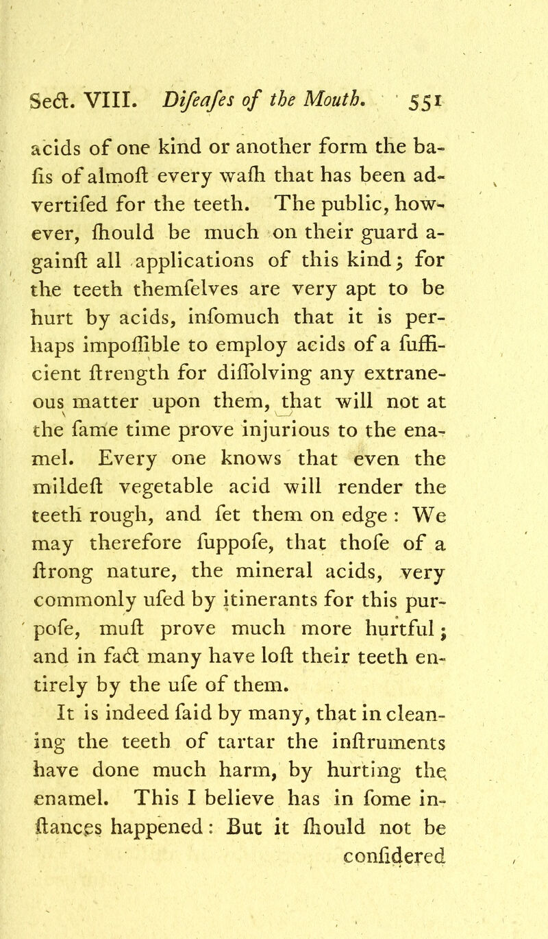 acids of one kind or another form the ba- fis of almoft every wafli that has been ad- vertifed for the teeth. The public, how- ever, Ihould be much on their guard a- galnft all applications of this kind 5 for the teeth themfelves are very apt to be hurt by acids, infomuch that it is per- haps impoffible to employ acids of a fufE- cient ftrength for diflblving any extrane- ous matter upon them, ^hat will not at the fame time prove injurious to the ena- mel. Every one knows that even the mlldefl: vegetable acid will render the teeth rough, and fet them on edge : We may therefore fuppofe, that thofe of a llrong nature, the mineral acids, very commonly ufed by itinerants for this pur- pofe, muft prove much more hurtful; and in fad many have loft their teeth en- tirely by the ufe of them. It is indeed fald by many, that in clean- ing the teeth of tartar the inftruments have done much harm, by hurting thq enamel. This I believe has in fome in- ftancgs happened: But it Ihould not be confidered