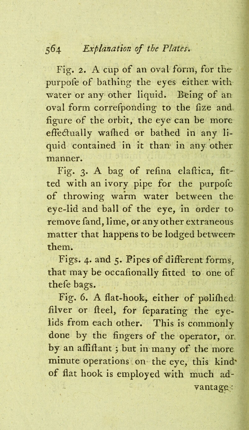 Fig. 2. A cup of an oval form, for ih& purpofe of bathing the eyes either, with water or any other liquid. Being of an oval form correfponding to the hze and figure of the orbit, the eye can be more effedlually walhed or bathed In any li- quid contained in it than In any other manner. Fig. 3. A bag of refina elaftica, fit- ted with an ivory pipe for the purpofe of throwing warm water between the eye-lid and ball of the eye, In order to remove fand, lime, or any other extraneous matter that happens to be lodged between them. Figs. 4. and 5. Flpes of different forms, that may be occafionally fitted to one of thefe bags. Fig. 6. A flat-hook, either of polifhed filver or ftee4 for feparating the eye- lids from each other. This is commonly done by the fingers of the operator, or by an afliftant; but In many of the more minute operations on the eye, this kind' of flat hook is employed with much ad- vantage;: