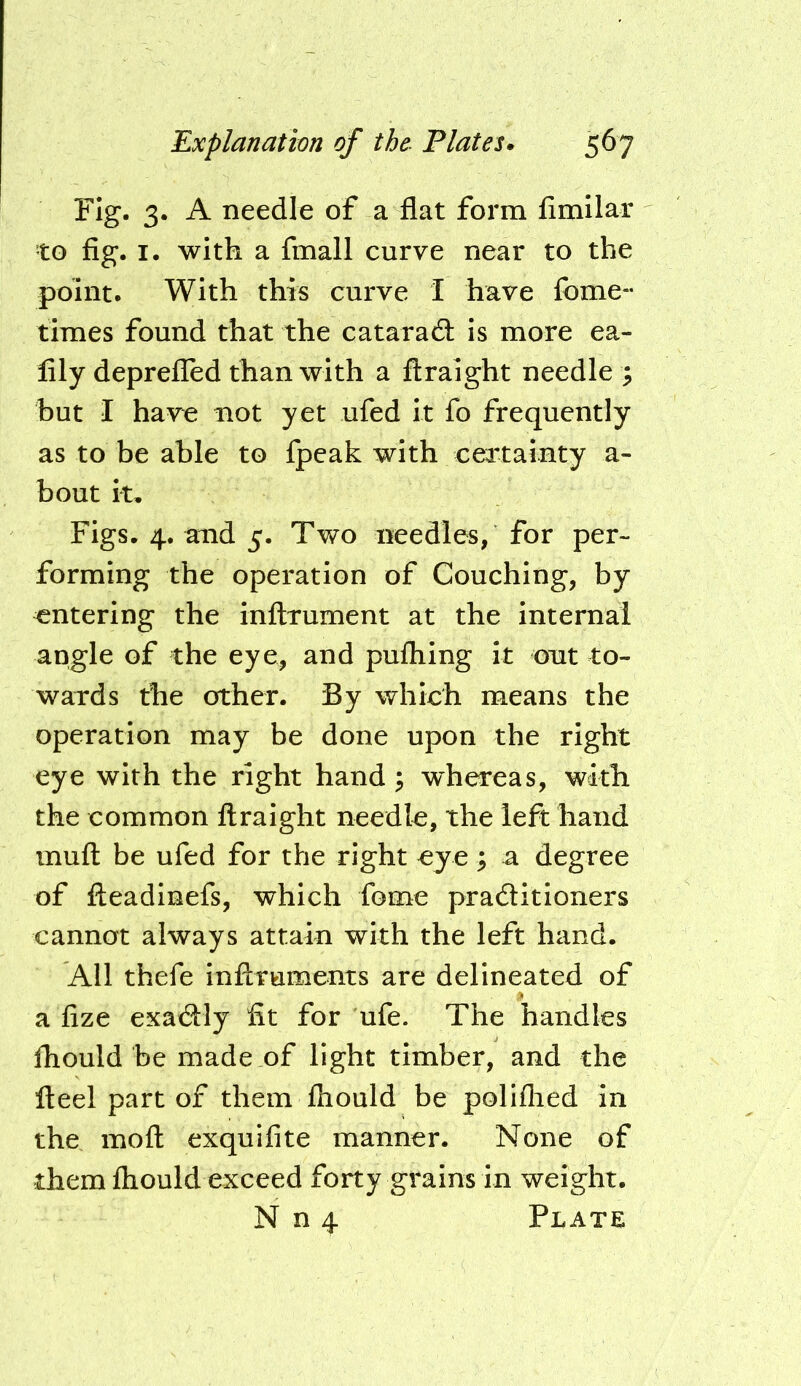 Fig. 3. A needle of a flat form fimilar to fig. I. with a fmall curve near to the point. With this curve I have fome- times found that the catarad; is more ea- lily depreiled than with a flraight needle ; but I have not yet ufed it fo frequently as to be able to fpeak with certainty a- bout it. Figs. 4. and 5. Two needles, for per- forming the operation of Couching, by entering the inftrument at the internal angle of the eye, and pufliing it out to- wards the other. By which means the operation may be done upon the right eye with the right hand; w^hereas, with the common flraight needle, the left hand mufl be ufed for the right eye ; a degree of fteadinefs, which fome praditioners cannot always attain with the left hand. All thefe inAruments are delineated of a fize exadly fit for ufe. The handles fhould be made of light timber, and the fteel part of them fliould be poliflied in the mofl exquifite manner. None of them fliould exceed forty grains in weight. N n 4 Plate