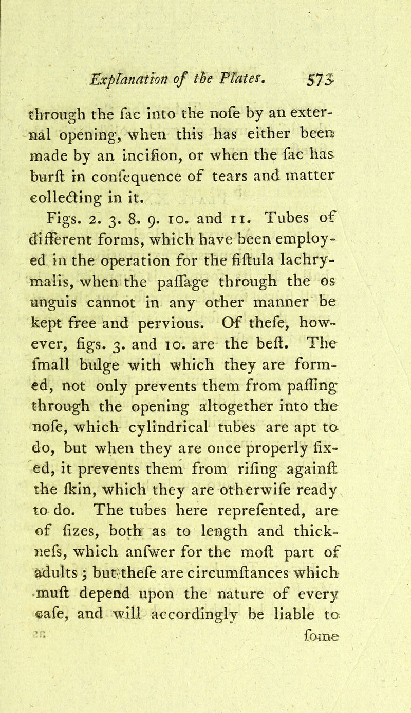 through the fac into the nofe by an exter- nal opening, when this has either been made by an Lncifion, or when the fac has burft in conrequence of tears and matter eollefting in it. Figs. 2. 3. &. 9. 10. and ii. Tubes of different forms, which have been employ- ed in the operation for the fiftula lachry- malis, when the paffage through the os unguis cannot in any other manner be kept free and pervious. Of thefe, how- ever, figs. 3. and 10. are the beft. The fmall bulge with which they are form- ed, not only prevents them from palling through the opening altogether into the nofe, which cylindrical tubes are apt to do, but when they are once properly fix- ed, it prevents them from rifing againft the fkin, which they are otherwife ready to do. The tubes here reprefented, are of fizes, both as to length and thick- nefs, which anfwer for the moft part of adults 5 butrthefe are circumftances which muft depend upon the nature of every ©afe, and will accordingly be liable to fome