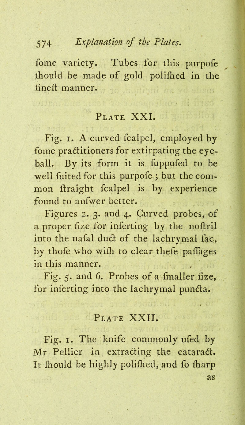 fome variety. Tubes for this purpofe fliould be made of gold polifhed in the fineft manner. Plate XXL Fig. I. A curved fcalpel, employed by fome praditioners for extirpating the eye- ball. By its form it is fuppofed to be well fulted for this purpofe 3 but the com- mon ftraight fcalpel is by experience found to anfwer better. Figures 2. 3. and 4. Curved probes, of a proper fize for inferting by the noftril into the nafal dud of the lachrymal fac, by thofe who wilh to clear thefe paflages in this manner. Fig. 5. and 6. Probes of a fmaller fize, for inferting into the lachrymal punda. Plate XXII. Fig. I. The knife commonly ufed by Mr Pellier in extrading the catarad. It fliould be highly poliflied, and fo lharp as