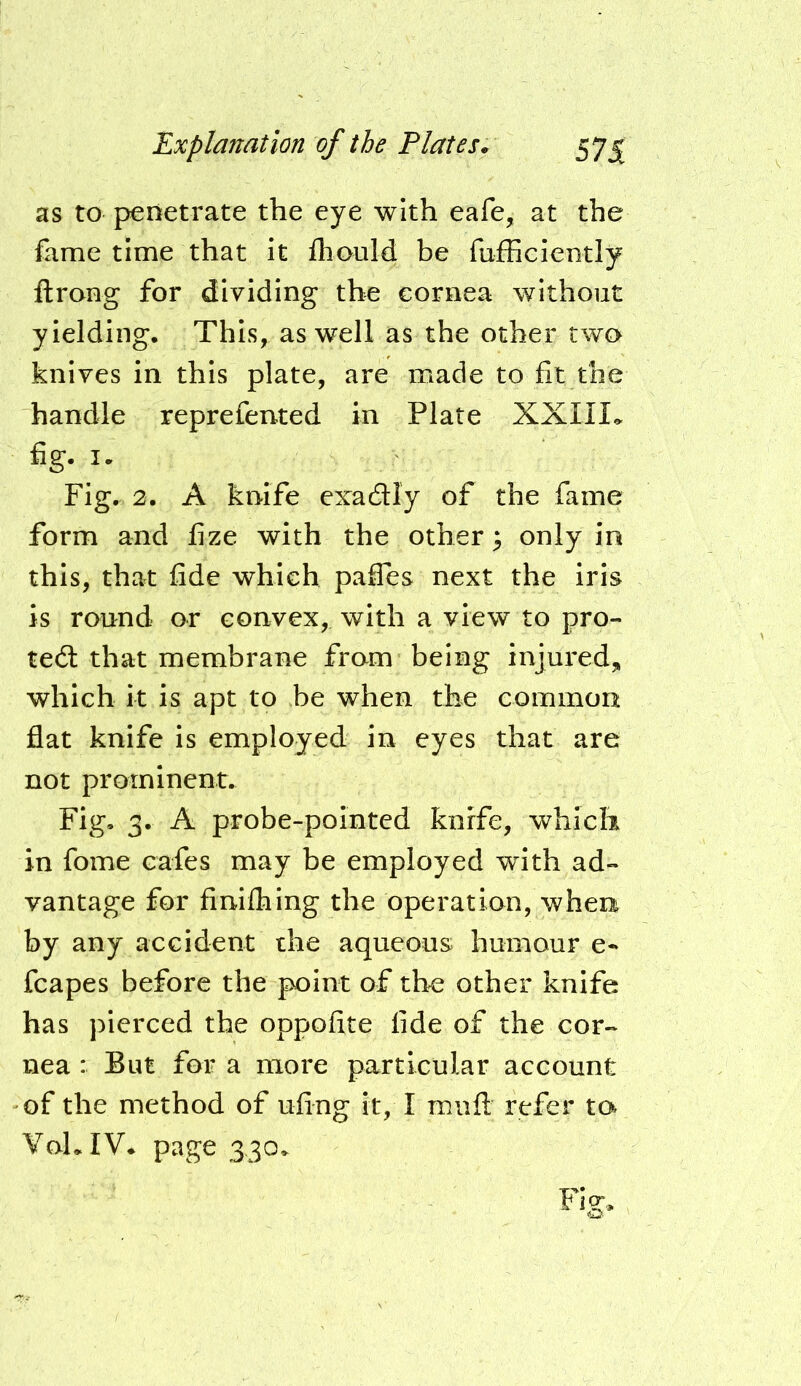 as to penetrate the eye with eafe, at the fame time that it fliould be fufficiently ftrong for dividing the cornea without yielding. This, as well as the other two knives in this plate, are made to fit the handle reprefented in Plate XXIII,. fig. I. Fig. 2. A knife exadly of the fame form and fize with the other; only in this, that fide which paffes next the iris is round or convex, with a view to pro- tect that membrane from being injured, which it is apt to be when the common flat knife is employed in eyes that are not prominent. Fig, 3. A probe-pointed knife, which in fome cafes may be employed wdth ad- vantage for finifhing the operation, when by any accident the aqueous humour e-* fcapes before the point of the other knife has pierced the oppofite fide of the cor- nea : But for a more particular account of the method of ufing it, I miifi: refer ta VoLIV* page 330,^