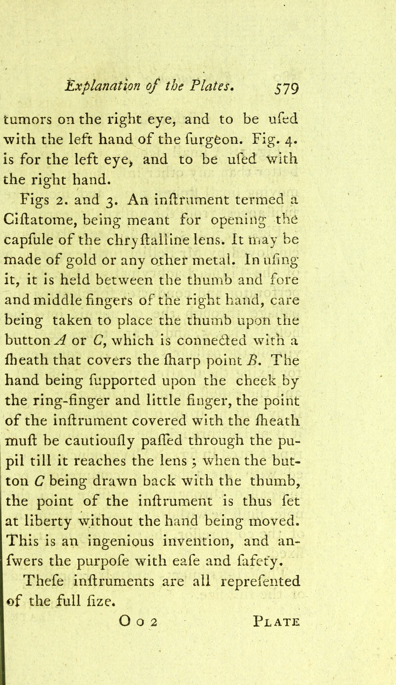 tumors on the right eye, and to be ufed with the left hand of the furgfeon. Fig. 4. is for the left eye> and to be ufed with the right hand. Figs 2. and 3. An inflriiment termed a Ciftatome, being meant for opening the capfule of the chryftaHIne lens. It may be made of gold or any other metal. In ufmg it, it is held between the thumb and fore and middle fingers of the right hand, care being taken to place the thumb upon the button^ or C, which is connedled with a fheath that covers the fharp point B, The hand being fupported upon the cheek by the ring-finger and little finger, the point of the inftrument covered with the fheath mufl: be cautioufly pafled through the pu- I pil till it reaches the lens ^ when the but- ! ton C being drawn back with the thumb, the point of the inftrument is thus fet at liberty without the hand being moved. This is an ingenious invention, and an- fwers the purpofe with eafe and fafet'y. Thefe inftruments are all reprefented of the full fize. O o 2 Plate