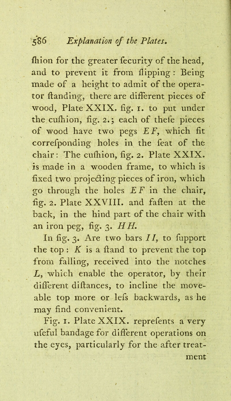 fhion for the greater fecurlty of the head, and to prevent it from flipping : Being made of a height to admit of the opera- tor ftanding, there are different pieces of wood, Plate XXIX. fig. i. to put under the cufhion, fig. 2.; each of thefe pieces of wood have two pegs E F, which fit correfponding holes in the feat of the chair: The cufhion, fig. 2. Plate XXIX. is made in a wooden frame, to which is fixed two projeding pieces of iron, which go through the holes E F in the chair, fig. 2. Plate XXVIII. and fallen at the back, in the hind part of the chair with an iron peg, fig. 3. HH. In fig, 3* Are two bars //, to fupport the top : X is a fland to prevent the top from falling, received into the notches L, which enable the operator, by their different diflances, to incline the move- able top more or lefs backwards, as he may find convenient. Fig. I. Plate XXIX. reprefents a very ufefui bandage for different operations on the eyes, particularly for the after treat- ment