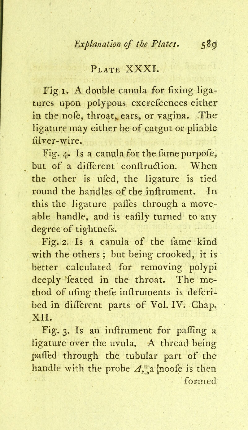 Plate XXXI. Fig I* A double canula for fixing liga» tures upon polypous excrefcences either in the nofe, throat,, ears, or vagina. The ligature may either be of catgut or pliable filver-wire. Fig. 4. Is a canula for the fame purpofe, but of a different conllrudion. When the other is ufed, the ligature is tied round the handles of the inftrument. In this the ligature pafles through a move- able handle, and is eafily turned to any degree of tightnefs. Fig. 2. Is a canula of the fame kind with the others ^ but being crooked, it is better calculated for removing polypi deeply feated in the throat. The me- thod of ufing thefe inftruments is defcri- bed in different parts of Vol. IV. Chap. XII. Fig. 3. Is an inftrument for pafling a ligature over the uvula. A thread being paffed through the tubular part of the handle with the probe [noofe is then formed