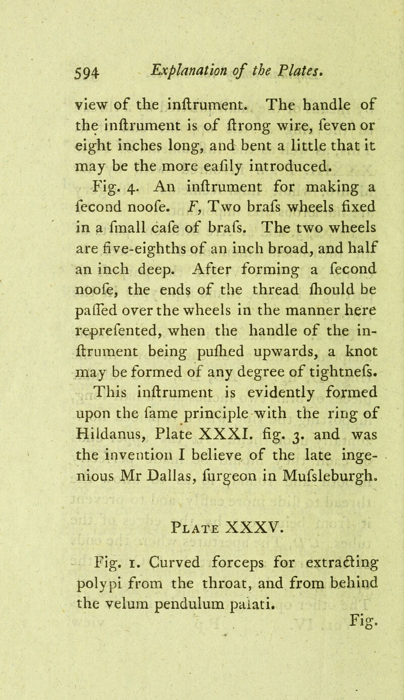 view of the inftrument. The handle of the Inftrument is of ftrong wire, feven or eight inches long, and bent a little that it may be the more eafily introduced. Fig. 4. An inftrument for making a fecond noofe. F, Two brafs wheels fixed in a fmall cafe of brafs. The two wheels are five-eighths of an inch broad, and half an inch deep. After forming a fecond noofe, the ends of the thread fliould be paffed over the wheels in the manner here reprefented, when the handle of the in- ftrument being puflied upwards, a knot may be formed of any degree of tightnefs. This inftrument is evidently formed upon the fame principle with the ring of Hildanus, Plate XXXI. fig. 3. and was the invention I believe of the late inge- nious Mr Dallas, furgeon in Mufsleburgh. Plate XXXV. Fig. I. Curved forceps for extrafting polypi from the throat, and from behind the velum pendulum paiati. Fig-