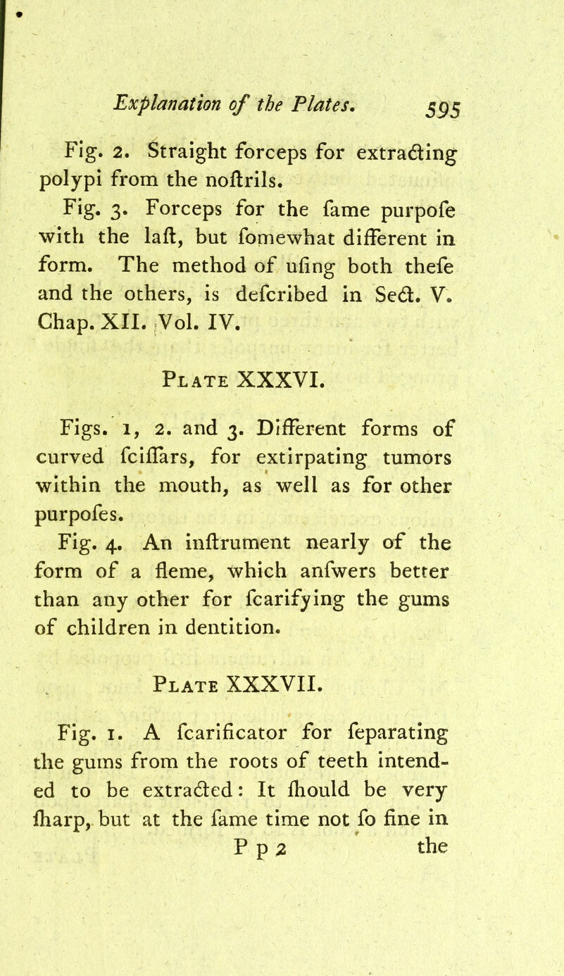 Fig. 2. Straight forceps for extrading polypi from the noftrils. Fig. 3. Forceps for the fame purpofe with the laft, but fomewhat different in form. The method of ufing both thefe and the others, is deferibed in Sed. V. Chap. XII. Vol. IV. Plate XXXVI. Figs. 1, 2. and 3. Different forms of curved fciflars, for extirpating tumors within the mouth, as well as for other purpofes. Fig. 4. An inftrument nearly of the form of a fleme, which anfwers better than any other for fcarifying the gums of children in dentition. Plate XXXVII. Fig. I. A fcarificator for feparating the gums from the roots of teeth intend- ed to be extraded: It fhould be very fharp, but at the fame time not fo fine in P p 2 the