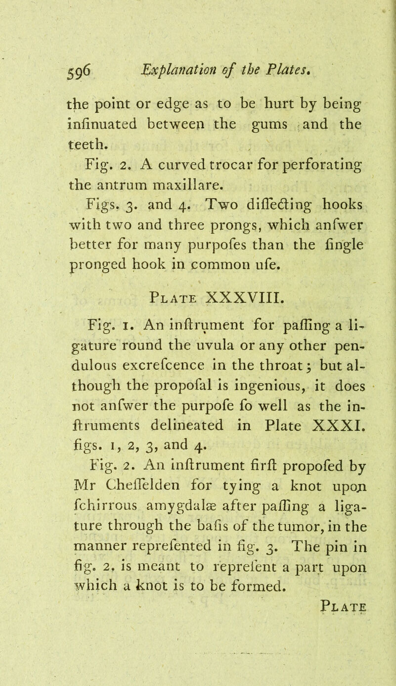 the point or edge as to be hurt by being infinuated bet\^een the gums and the teeth. Fig. 2. A curved trocar for perforating the antrum maxillare. Figs. 3. and 4. Two diflediug hooks with two and three prongs, which anfwer better for many purpofes than the iingle pronged hook in common ufe. Plate XXXVIIL Fig. I. An inftrument for palling a li- gature round the uvula or any other pen- dulous excrefcence in the throat 3 but al- though the propofal is ingenious, it does not anfwer the purpofe fo well as the in- ftruments delineated in Plate XXXI. figs. I, 2, 3, and 4. Fig. 2. An inftrument firft propofed by Mr ChelTelden for tying a knot upoji fchirrous amygdalae after palfing a liga- ture through the bafis of the tumor, in the manner reprefented in fig. 3. The pin in fig. 2, is meant to reprefent a part upon which a knot is to be formed. Plate