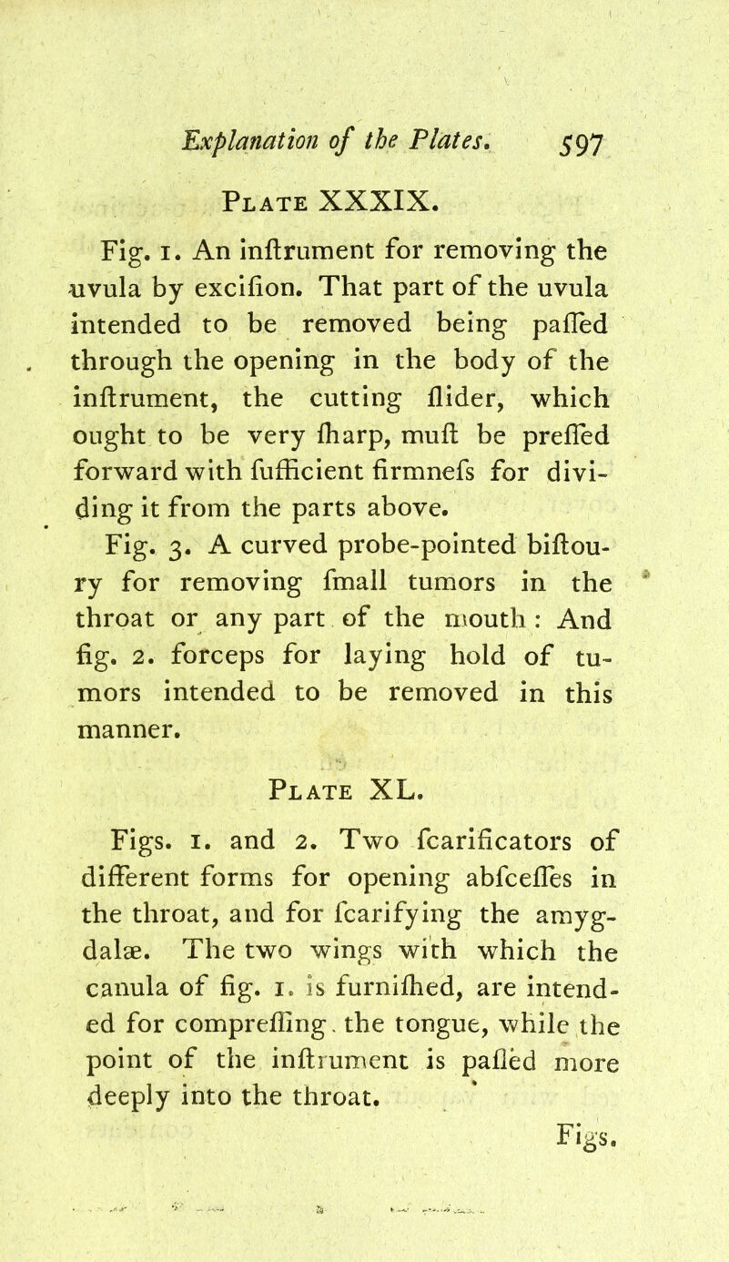 Plate XXXIX, Fig. I. An Inftrument for removing the nvula by excifion. That part of the uvula intended to be removed being palled through the opening in the body of the inftrument, the cutting Aider, which ought to be very Aiarp, muft be prefled forward with fufficient firmnefs for divi- ding it from the parts above. Fig. 3. A curved probe-pointed biftou- ry for removing fmall tumors in the throat or any part of the mouth : And flg. 2. forceps for laying hold of tu- mors intended to be removed in this manner. Plate XL. Figs. I. and 2. Two fcarificators of different forms for opening abfcefles in the throat, and for fcarifying the amyg- dalae. The two wings with which the canula of fig. i. is furniflied, are intend- ed for comprefling, the tongue, while the point of the inftrument is palled more deeply into the throat.