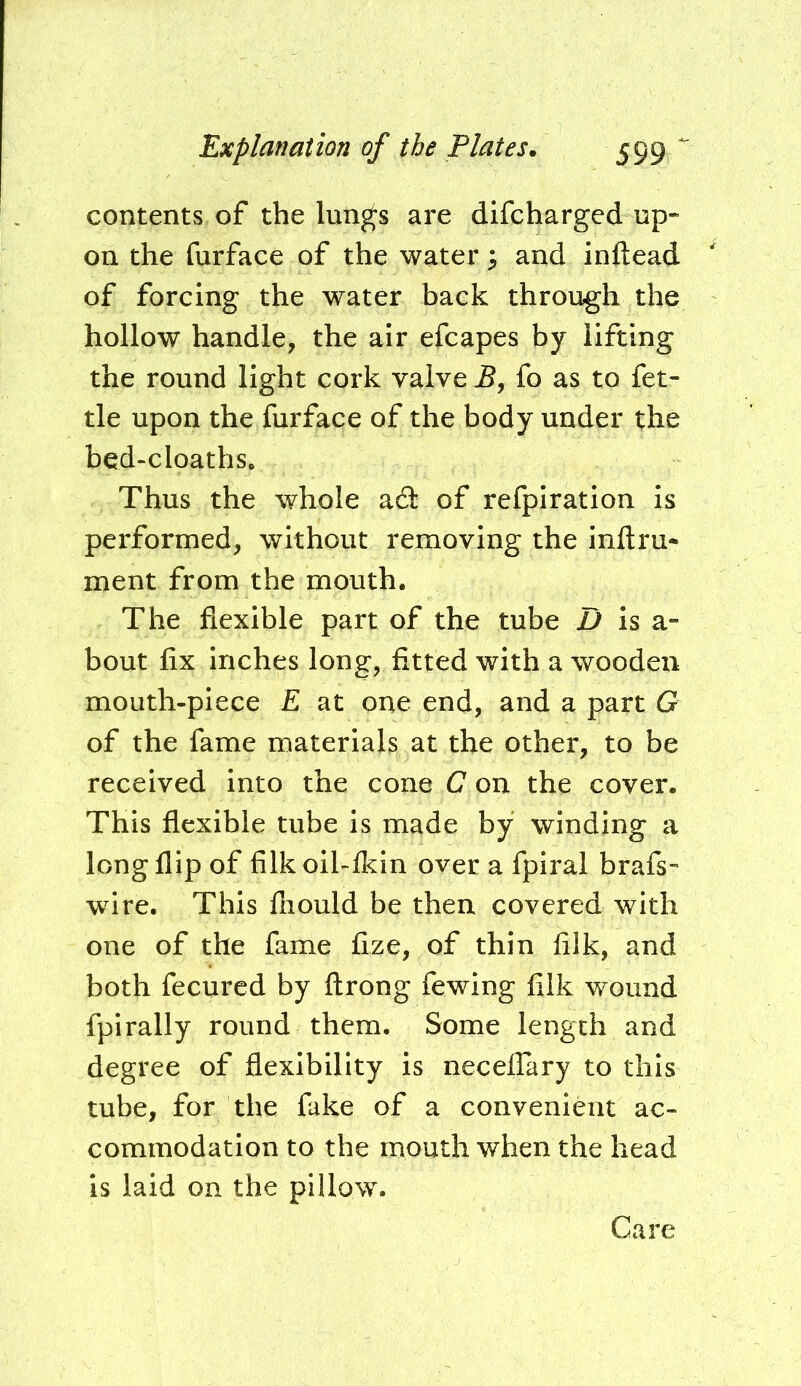 contents of the lun^s are difcharged up* on the furface of the water 3 and inftead of forcing the water back through the hollow handle, the air efcapes by lifting the round light cork valve fo as to fet- tle upon the furface of the body under the bed‘Cloaths. Thus the whole a6i: of refpiration is performed, without removing the inftru- ment from the mouth. The flexible part of the tube D is a- bout fix inches long, fitted with a wooden mouth-piece E at one end, and a part G of the fame materials at the other, to be received into the cone C on the cover. This flexible tube is made by winding a long flip of filkoil-lkin over a fpiral brafs- wire. This fliould be then covered with one of the fame fize, of thin filk, and both fecured by ftrong fewing filk wound fpirally round them. Some length and degree of flexibility is necelfary to this tube, for the fake of a convenient ac- commodation to the mouth when the head is laid on the pillow. Care