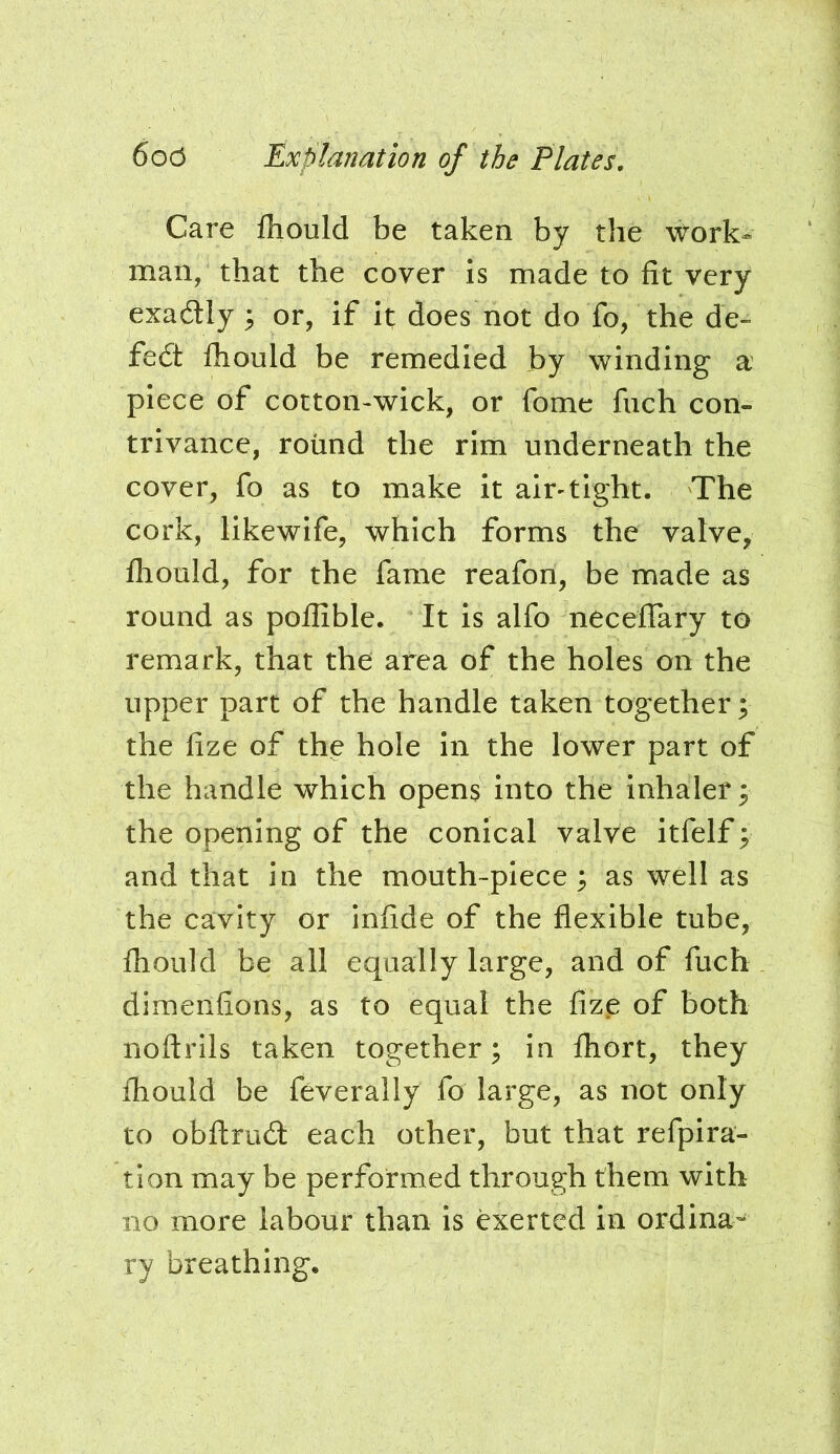 Care fliould be taken by the work^ man, that the cover is made to fit very exadly ; or, if it; does not do To, the de- feat Ihould be remedied by winding a piece of cotton>wick, or fome fuch con- trivance, round the rim underneath the cover, fo as to make it air-tight. The cork, likewife, which forms the valve, fhould, for the fame reafon, be made as round as poflible. It is alfo neceflary to remark, that the area of the holes on the upper part of the handle taken together; the fize of the hole in the lower part of the handle which opens into the inhaler; the opening of the conical valve itfelf; and that in the mouth-piece; as well as the cavity or infide of the flexible tube, fhould be all equally large, and of fuch dimeiifions, as to equal the fizp of both noftrils taken together; in fliort, they fliould be feverally fo large, as not only to obftrud: each other, but that refpira- tion may be performed through them with no more labour than is exerted in ordina- ry breathing.